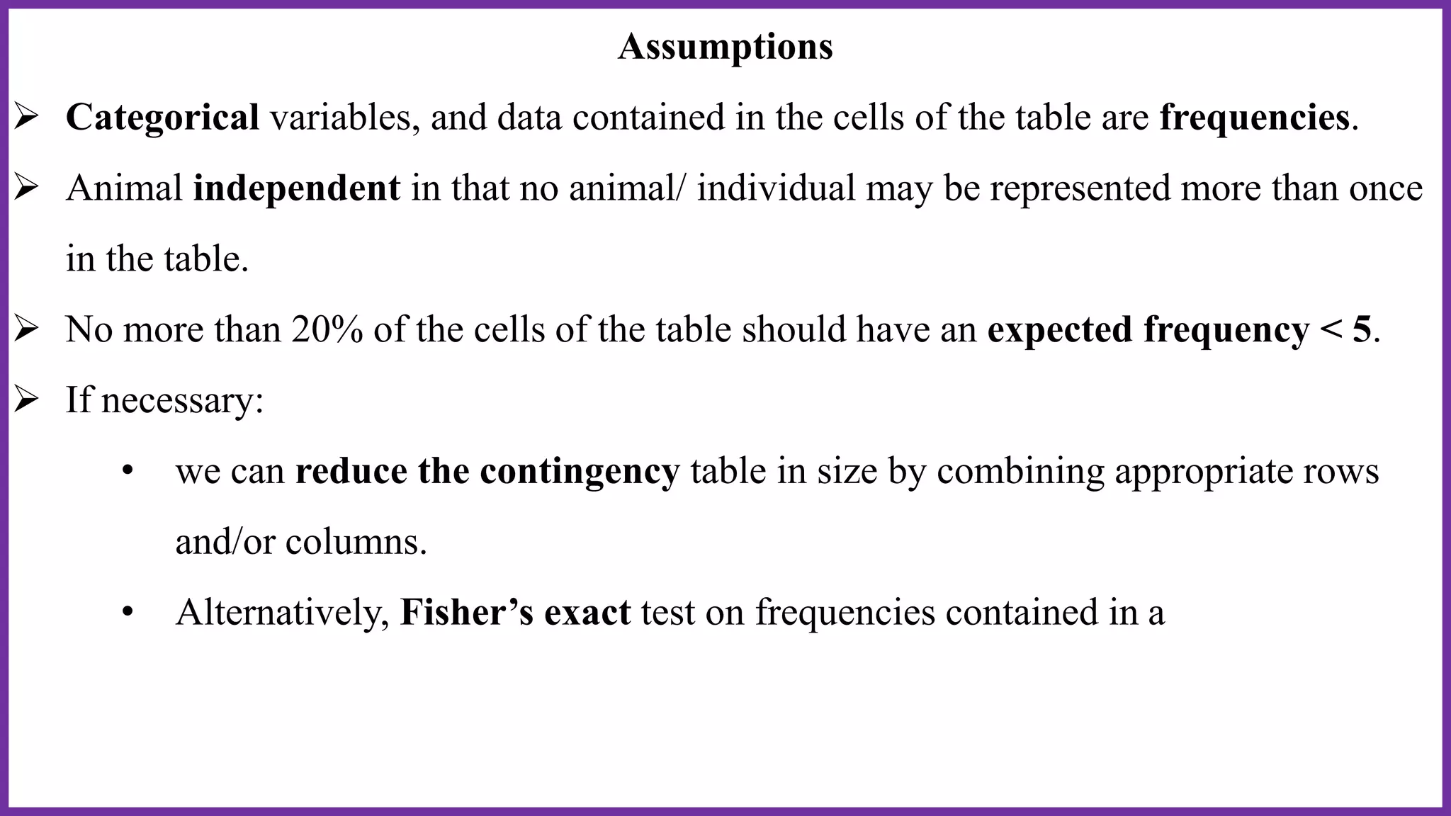 Assumptions
 Categorical variables, and data contained in the cells of the table are frequencies.
 Animal independent in that no animal/ individual may be represented more than once
in the table.
 No more than 20% of the cells of the table should have an expected frequency < 5.
 If necessary:
• we can reduce the contingency table in size by combining appropriate rows
and/or columns.
• Alternatively, Fisher’s exact test on frequencies contained in a
 