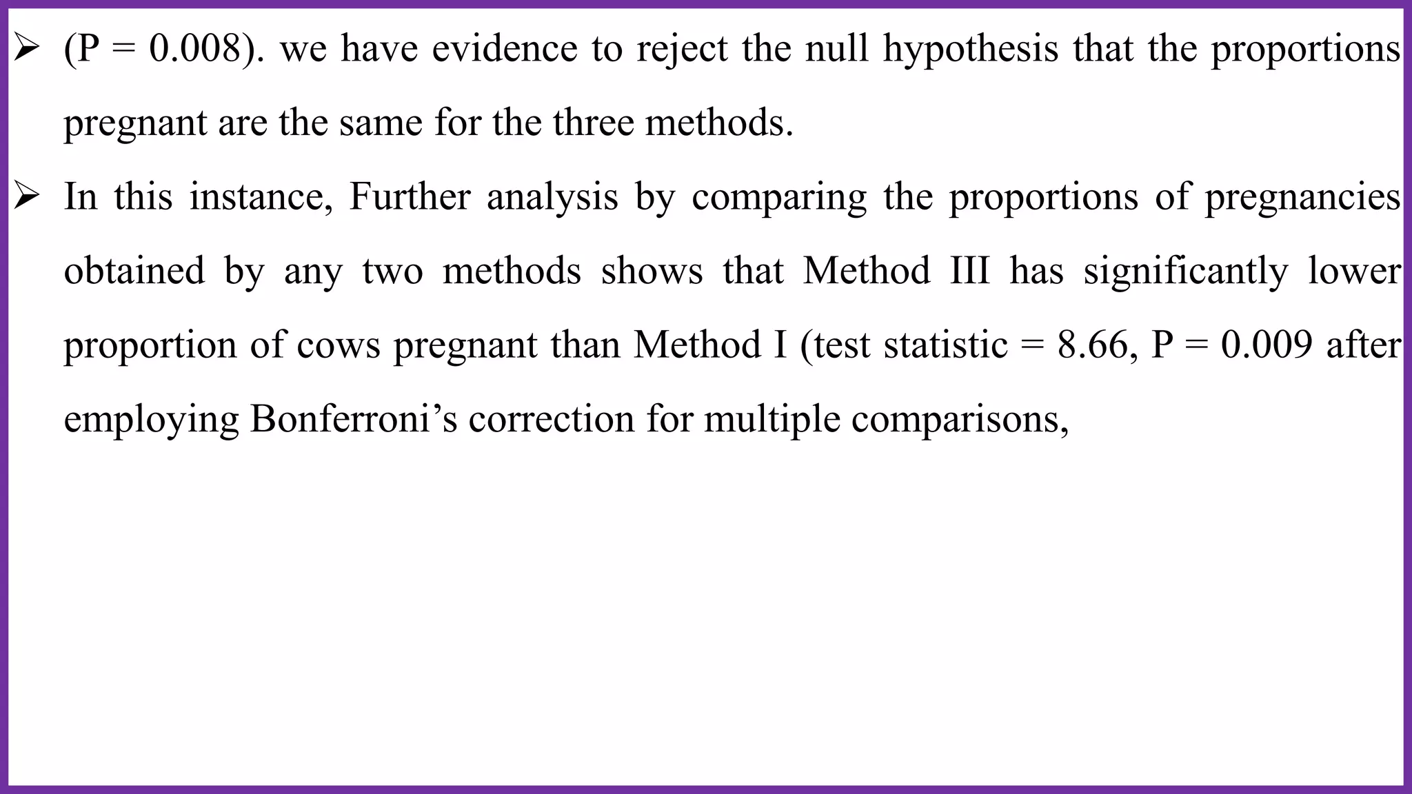  (P = 0.008). we have evidence to reject the null hypothesis that the proportions
pregnant are the same for the three methods.
 In this instance, Further analysis by comparing the proportions of pregnancies
obtained by any two methods shows that Method III has significantly lower
proportion of cows pregnant than Method I (test statistic = 8.66, P = 0.009 after
employing Bonferroni’s correction for multiple comparisons,
 