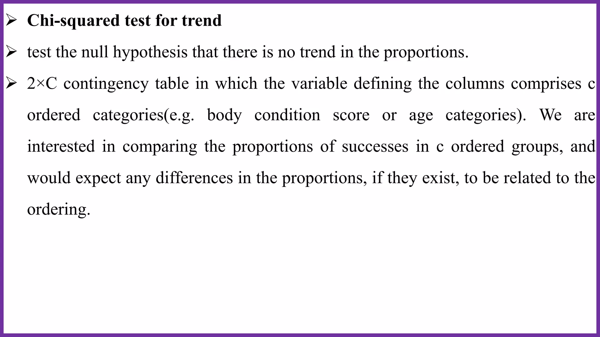  Chi-squared test for trend
 test the null hypothesis that there is no trend in the proportions.
 2×C contingency table in which the variable defining the columns comprises c
ordered categories(e.g. body condition score or age categories). We are
interested in comparing the proportions of successes in c ordered groups, and
would expect any differences in the proportions, if they exist, to be related to the
ordering.
 