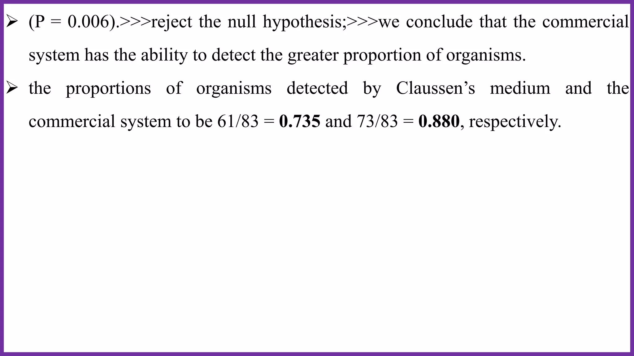  (P = 0.006).>>>reject the null hypothesis;>>>we conclude that the commercial
system has the ability to detect the greater proportion of organisms.
 the proportions of organisms detected by Claussen’s medium and the
commercial system to be 61/83 = 0.735 and 73/83 = 0.880, respectively.
 