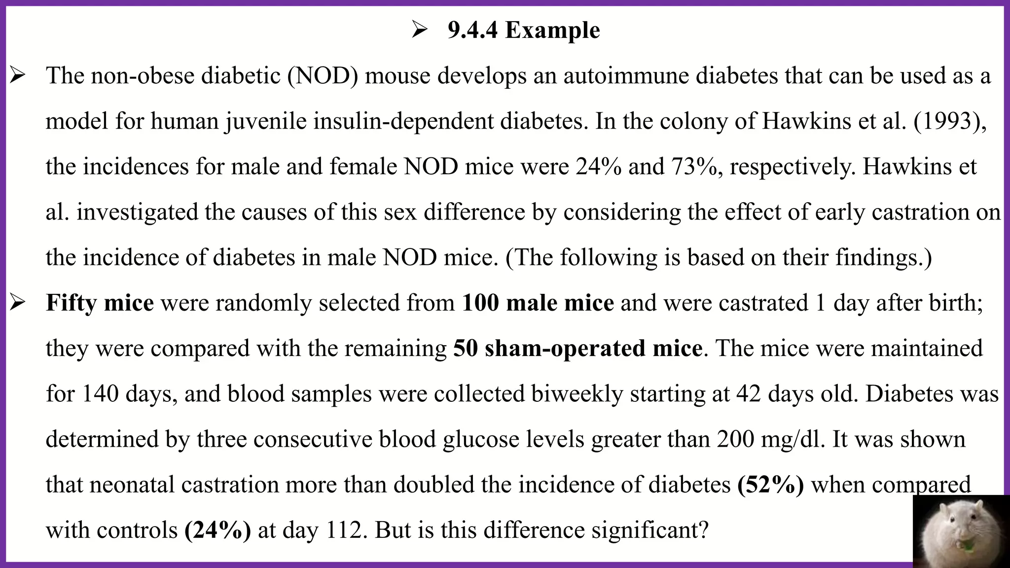  9.4.4 Example
 The non-obese diabetic (NOD) mouse develops an autoimmune diabetes that can be used as a
model for human juvenile insulin-dependent diabetes. In the colony of Hawkins et al. (1993),
the incidences for male and female NOD mice were 24% and 73%, respectively. Hawkins et
al. investigated the causes of this sex difference by considering the effect of early castration on
the incidence of diabetes in male NOD mice. (The following is based on their findings.)
 Fifty mice were randomly selected from 100 male mice and were castrated 1 day after birth;
they were compared with the remaining 50 sham-operated mice. The mice were maintained
for 140 days, and blood samples were collected biweekly starting at 42 days old. Diabetes was
determined by three consecutive blood glucose levels greater than 200 mg/dl. It was shown
that neonatal castration more than doubled the incidence of diabetes (52%) when compared
with controls (24%) at day 112. But is this difference significant?
 