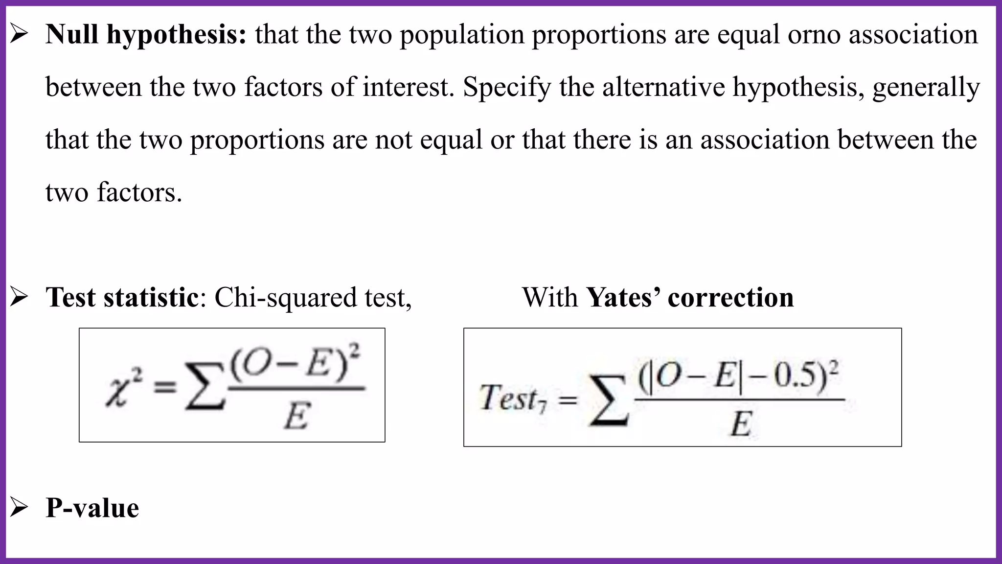 Null hypothesis: that the two population proportions are equal orno association
between the two factors of interest. Specify the alternative hypothesis, generally
that the two proportions are not equal or that there is an association between the
two factors.
 Test statistic: Chi-squared test, With Yates’ correction
 P-value
 