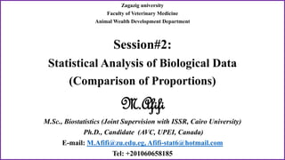 Zagazig university
Faculty of Veterinary Medicine
Animal Wealth Development Department
Session#2:
Statistical Analysis of Biological Data
(Comparison of Proportions)
M.Afifi
M.Sc., Biostatistics (Joint Supervision with ISSR, Cairo University)
Ph.D., Candidate (AVC, UPEI, Canada)
E-mail: M.Afifi@zu.edu.eg, Afifi-stat6@hotmail.com
Tel: +201060658185
 