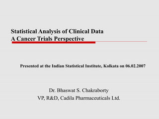 Statistical Analysis of Clinical Data
A Cancer Trials Perspective



   Presented at the Indian Statistical Institute, Kolkata on 06.02.2007




                 Dr. Bhaswat S. Chakraborty
            VP, R&D, Cadila Pharmaceuticals Ltd.
 