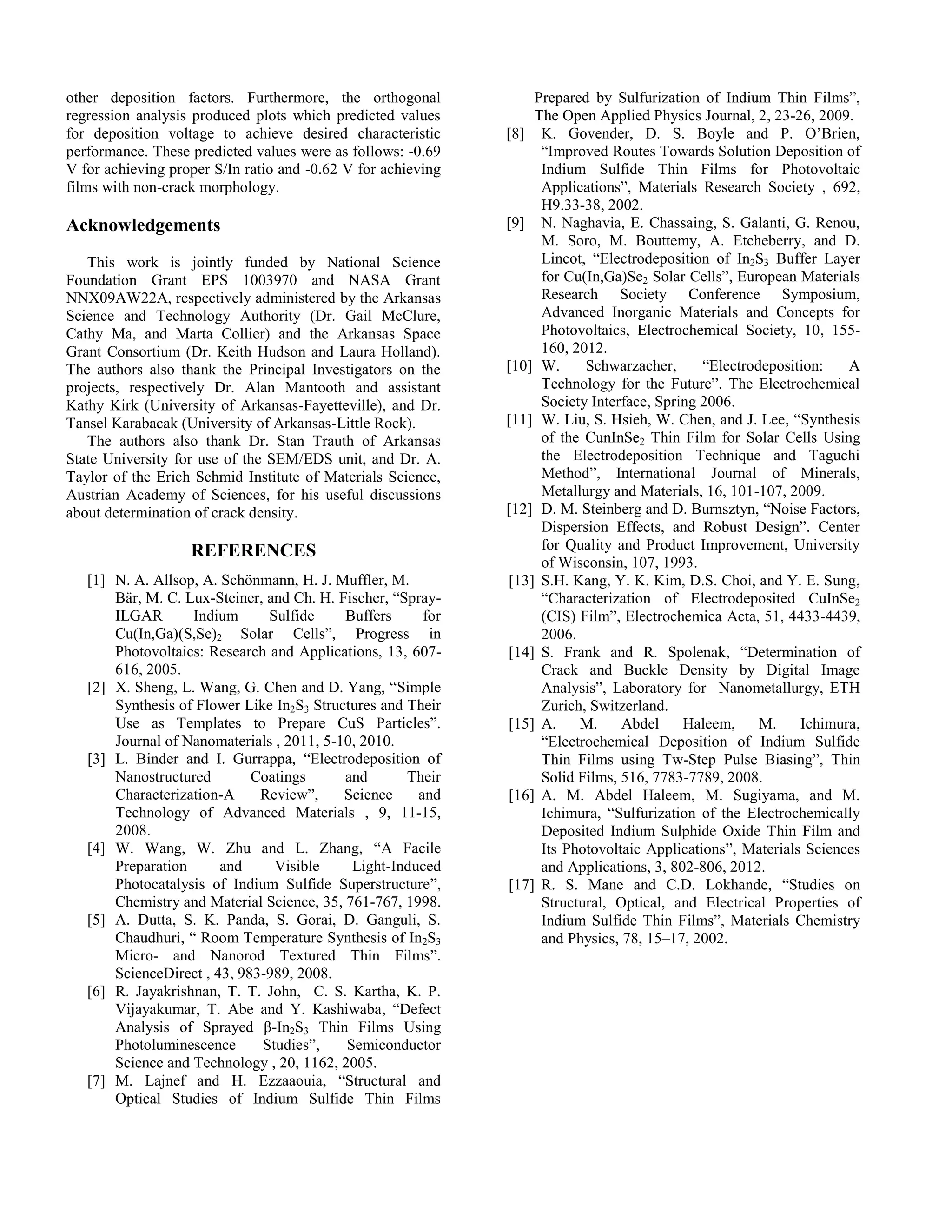 other deposition factors. Furthermore, the orthogonal
regression analysis produced plots which predicted values
for deposition voltage to achieve desired characteristic
performance. These predicted values were as follows: -0.69
V for achieving proper S/In ratio and -0.62 V for achieving
films with non-crack morphology.
Acknowledgements
This work is jointly funded by National Science
Foundation Grant EPS 1003970 and NASA Grant
NNX09AW22A, respectively administered by the Arkansas
Science and Technology Authority (Dr. Gail McClure,
Cathy Ma, and Marta Collier) and the Arkansas Space
Grant Consortium (Dr. Keith Hudson and Laura Holland).
The authors also thank the Principal Investigators on the
projects, respectively Dr. Alan Mantooth and assistant
Kathy Kirk (University of Arkansas-Fayetteville), and Dr.
Tansel Karabacak (University of Arkansas-Little Rock).
The authors also thank Dr. Stan Trauth of Arkansas
State University for use of the SEM/EDS unit, and Dr. A.
Taylor of the Erich Schmid Institute of Materials Science,
Austrian Academy of Sciences, for his useful discussions
about determination of crack density.
REFERENCES
[1] N. A. Allsop, A. Schönmann, H. J. Muffler, M.
Bär, M. C. Lux-Steiner, and Ch. H. Fischer, “Spray-
ILGAR Indium Sulfide Buffers for
Cu(In,Ga)(S,Se)2 Solar Cells”, Progress in
Photovoltaics: Research and Applications, 13, 607-
616, 2005.
[2] X. Sheng, L. Wang, G. Chen and D. Yang, “Simple
Synthesis of Flower Like In2S3 Structures and Their
Use as Templates to Prepare CuS Particles”.
Journal of Nanomaterials , 2011, 5-10, 2010.
[3] L. Binder and I. Gurrappa, “Electrodeposition of
Nanostructured Coatings and Their
Characterization-A Review”, Science and
Technology of Advanced Materials , 9, 11-15,
2008.
[4] W. Wang, W. Zhu and L. Zhang, “A Facile
Preparation and Visible Light-Induced
Photocatalysis of Indium Sulfide Superstructure”,
Chemistry and Material Science, 35, 761-767, 1998.
[5] A. Dutta, S. K. Panda, S. Gorai, D. Ganguli, S.
Chaudhuri, “ Room Temperature Synthesis of In2S3
Micro- and Nanorod Textured Thin Films”.
ScienceDirect , 43, 983-989, 2008.
[6] R. Jayakrishnan, T. T. John, C. S. Kartha, K. P.
Vijayakumar, T. Abe and Y. Kashiwaba, “Defect
Analysis of Sprayed β-In2S3 Thin Films Using
Photoluminescence Studies”, Semiconductor
Science and Technology , 20, 1162, 2005.
[7] M. Lajnef and H. Ezzaaouia, “Structural and
Optical Studies of Indium Sulfide Thin Films
Prepared by Sulfurization of Indium Thin Films”,
The Open Applied Physics Journal, 2, 23-26, 2009.
[8] K. Govender, D. S. Boyle and P. O’Brien,
“Improved Routes Towards Solution Deposition of
Indium Sulfide Thin Films for Photovoltaic
Applications”, Materials Research Society , 692,
H9.33-38, 2002.
[9] N. Naghavia, E. Chassaing, S. Galanti, G. Renou,
M. Soro, M. Bouttemy, A. Etcheberry, and D.
Lincot, “Electrodeposition of In2S3 Buffer Layer
for Cu(In,Ga)Se2 Solar Cells”, European Materials
Research Society Conference Symposium,
Advanced Inorganic Materials and Concepts for
Photovoltaics, Electrochemical Society, 10, 155-
160, 2012.
[10] W. Schwarzacher, “Electrodeposition: A
Technology for the Future”. The Electrochemical
Society Interface, Spring 2006.
[11] W. Liu, S. Hsieh, W. Chen, and J. Lee, “Synthesis
of the CunInSe2 Thin Film for Solar Cells Using
the Electrodeposition Technique and Taguchi
Method”, International Journal of Minerals,
Metallurgy and Materials, 16, 101-107, 2009.
[12] D. M. Steinberg and D. Burnsztyn, “Noise Factors,
Dispersion Effects, and Robust Design”. Center
for Quality and Product Improvement, University
of Wisconsin, 107, 1993.
[13] S.H. Kang, Y. K. Kim, D.S. Choi, and Y. E. Sung,
“Characterization of Electrodeposited CuInSe2
(CIS) Film”, Electrochemica Acta, 51, 4433-4439,
2006.
[14] S. Frank and R. Spolenak, “Determination of
Crack and Buckle Density by Digital Image
Analysis”, Laboratory for Nanometallurgy, ETH
Zurich, Switzerland.
[15] A. M. Abdel Haleem, M. Ichimura,
“Electrochemical Deposition of Indium Sulfide
Thin Films using Tw-Step Pulse Biasing”, Thin
Solid Films, 516, 7783-7789, 2008.
[16] A. M. Abdel Haleem, M. Sugiyama, and M.
Ichimura, “Sulfurization of the Electrochemically
Deposited Indium Sulphide Oxide Thin Film and
Its Photovoltaic Applications”, Materials Sciences
and Applications, 3, 802-806, 2012.
[17] R. S. Mane and C.D. Lokhande, “Studies on
Structural, Optical, and Electrical Properties of
Indium Sulfide Thin Films”, Materials Chemistry
and Physics, 78, 15–17, 2002.
 