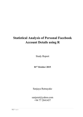 1 | P a g e
Statistical Analysis of Personal Facebook
Account Details using R
Study Report
01st
October 2015
Sanjaya Ratnayake
sanjurat@yahoo.com
+94 77 2841457
 