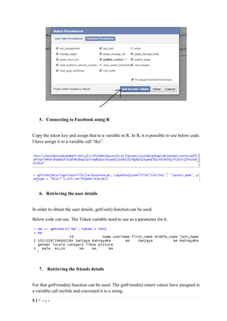 5 | P a g e
5. Connecting to Facebook using R
Copy the token key and assign that to a variable in R. In R, it is possible to use below code.
I have assign it to a variable call “tkn”.
6. Retrieving the user details
In order to obtain the user details, getUser() function can be used.
Below code can use. The Token variable need to use as a parameter for it.
7. Retrieving the friends details
For that getFriends() function can be used. The getFriends() return values have assigned to
a variable call myfrds and converted it to a string.
 
