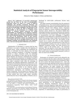 Statistical Analysis of Fingerprint Sensor Interoperability
                                           Performance
                                                  Shimon K. Modi, Stephen J. Elliott, and Hale Kim


   Abstract—The proliferation of networked authentication                                    distributed & multi-vendor architectures become more
systems has put focus on the issue of interoperability.                                      pervasive.
Fingerprint sensors are based on a variety of different                                         This paper examines interoperability from the perspective
technologies that introduce inconsistent distortions and                                     of fingerprint sensors. This research defined fingerprint sensor
variations in the feature set of the captured image, which makes                             interoperability as the ability to match fingerprints of the same
the goal of interoperability challenging. The motivation of this                             individual collected from different sensors. Fingerprint
research was to examine the effect of fingerprint sensor
interoperability on the performance of a minutiae based
                                                                                             sensors are based on a variety of different technologies like
matcher. A statistical analysis framework for testing                                        electrical, optical, thermal etc. The physics behind these
interoperability was formulated to test similarity of minutiae                               technologies introduces inconsistent distortions and variations
count, image quality and similarity of performance between                                   in the feature set of the captured image, which makes the goal
native and interoperable datasets. False non-match rate (FNMR)                               of interoperability even more challenging. A fingerprint
was used as the performance metric in this research.                                         recognition system deployed in a distributed architecture can
Interoperability performance analysis was conducted on each                                  benefit from gaining a deeper insight into interoperability of
sensor dataset and also by grouping datasets based on the                                    sensors and its effect on error rates. The purpose of this
acquisition technology and interaction type of the acquisition
                                                                                             research was to examine the effect of sensor dependent
sensor. The lowest interoperable FNMR observed was 0.12%.
                                                                                             variations and distortions, and characteristics of the sensor on
                                                                                             the interoperability matching error rates of minutiae based
                              I.   INTRODUCTION
                                                                                             fingerprint recognition systems. This study focused on an
   Authentication of individuals is a process that has been                                  exclusive aspect of the problem space - the acquisition
performed in one form or another since the beginning of                                      subsystem. The end objective of this study was to provide
recorded history. Whilst establishing and maintaining the                                    greater insight into the effect of a fingerprint dataset acquired
identity of individuals has been ongoing since this time                                     from various sensors on performance measured in terms of
accurate automated recognition is becoming increasingly                                      false non match rates (FNMR).
important in today’s networked world. As technology
advances, the complexity of these tasks has also increased.                                                            II. LITERATURE REVIEW
Digital identities and electronic credentialing have changed
                                                                                                Performance of a biometric system can be affected by the
the way authentication architectures are designed. Instead of
                                                                                             errors introduced in the data capture subsystem of the general
stand-alone and monolithic authentication architectures of the
                                                                                             biometric model [1]. These factors can be attributed to either
past, today’s networked world offers the advantage of
                                                                                             the user or sensor. The human interaction error – that is the
distributed and federated authentication architectures. The
                                                                                             interaction between the individual and the sensor is described
development of distributed authentication architectures can be
                                                                                             in depth in [2]. Whilst [2] discusses the human biometric
seen as an evolutionary step, but also raises the issue always
                                                                                             sensor interaction, this paper examines the variability
accompanied by an attempt to mix disparate systems:
                                                                                             introduced by the sensor. Sensor variability results in moving
Interoperability. This issue is of relevance to all kinds of
                                                                                             the distribution of genuine scores away from the origin,
authentication mechanisms, and biometric recognition
                                                                                             thereby increasing error rates and negatively impacting the
systems in particular. The last decade has witnessed a huge
                                                                                             performance of the system [3]. There are many challenges that
increase in deployment of biometric systems, and while most
                                                                                             occur when matching two fingerprints, which are outlined in
of these systems have been single vendor, monolithic
                                                                                             [4]. These include existence of spurious features and missing
architectures the issue of interoperability is bound to arise as
                                                                                             features compared to the database template, transformation or
                                                                                             rotation of features, and elastic deformation of features.
   Manuscript received June 07, 2009.                                                           Ko and Krishana presented a methodology for measuring
   S.K. Modi,Ph.D, is the Director of Research of the Biometric Standards
Performance and Assurance Laboratory, Purdue University, West Lafayette,
                                                                                             and monitoring quality of fingerprint database and fingerprint
IN 47907 USA (phone: 765-494-0298; e-mail: modis@purdue.edu).                                match performance of the Department of Homeland
   H. Kim, Ph.D., is a professor with School of Information and                              Security’s Biometric Identification System [5]. They
Communication Engineering, INHA, Incheon, Korea. (e-mail:                                    proposed examining fingerprint image quality not only as a
hikim@inha.ac.kr).
   S.J. Elliott, Ph.D., is an associate professor with the Industrial Technology
                                                                                             predictor of matcher performance but also at different stages
Department, and Director of the Biometric Standards Performance and                          in the fingerprint recognition system. They pointed out the
Assurance Laboratory, Purdue University, West Lafayette, IN 47907 USA                        importance of understanding the impact on performance if
(e-mail: Elliott@purdue.edu).




      Authorized licensed use limited to: Purdue University. Downloaded on December 14, 2009 at 17:29 from IEEE Xplore. Restrictions apply.
 