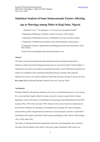 Journal of Natural Sciences Research                                                              www.iiste.org
ISSN 2224-3186 (Paper) ISSN 2225-0921 (Online)
Vol.2, No.1, 2012



Statistical Analysis of Some Socioeconomic Factors Affecting

       Age at Marriage among Males in Kogi State, Nigeria
              Olushina O. Awe1* M.I Adarabioyo 2 F. K Lawal3 and Ayemidotun Damola4

           1.Department of Mathematics, Obafemi Awolowo University, Ile-Ife, Nigeria.

           2. Department of Mathematical Sciences, Afe Babalola University, Ado-Ekiti, Nigeria.

           3. Department of Mathematics and Statistics, Kogi State Polytechnic, Lokoja Nigeria.

         4. Department of Business Administration and Management, Rufus Giwa Polytechnic, Ondo
         State, Nigeria.

         *E-mail of the corresponding author:olawaleawe@yahoo.co.uk


Abstract

This study is aimed at investigating the relationship between age at marriage and educational

attainment, religion and cultural background among males in some parts of South –Western Nigeria. A

saturated one-way and two-way model was proposed for the study. Level of educational attainment and

religion was established to have significant relationship with age at marriage while senatorial

differences do not have any statistical significant relationship with age at marriage in the area surveyed.

Key words: Model, Saturated, Marriage, Senatorial, One-way, Two-way, Effect.



Introduction

Marriage, whether for the educated, unlearned, rich or poor is a universal phenomenon in every society.

It is a social institution legally ratified for uniting a man and a woman in a special form of mutual

dependence, often for the purpose of establishing and maintaining a family (Blossfeld and Timm 2003;

Kalmijin 1991a, 1991b Ultee and Luijkx 1990). Patterns of who marries whom have implications for

the formation of families, the maintenance of boundaries between groups, the extent of inequality

among families, and the intergenerational transmission of social and genetic traits(See. Cavalli-Sforza

and Feldman 1981; Epstain and Gutman 1984; Fernandez and Rogerson 2001; Johnson 1980; Kalmijin

1991a, 1991b; Mare 1991)

The analysis of marriage data has been neglected by statisticians and demographers until a relatively

late stage in the development of the subject. In the earlier stages of population study interest was


                                                    1
 