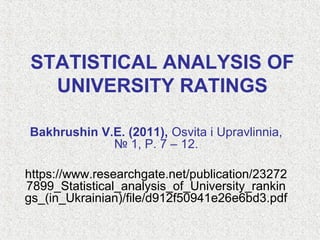 STATISTICAL ANALYSIS OF
UNIVERSITY RATINGS
Bakhrushin V.E. (2011), Osvita i Upravlinnia,
№ 1, P. 7 – 12.
https://www.researchgate.net/publication/23272
7899_Statistical_analysis_of_University_rankin
gs_(in_Ukrainian)/file/d912f50941e26e6bd3.pdf
 
