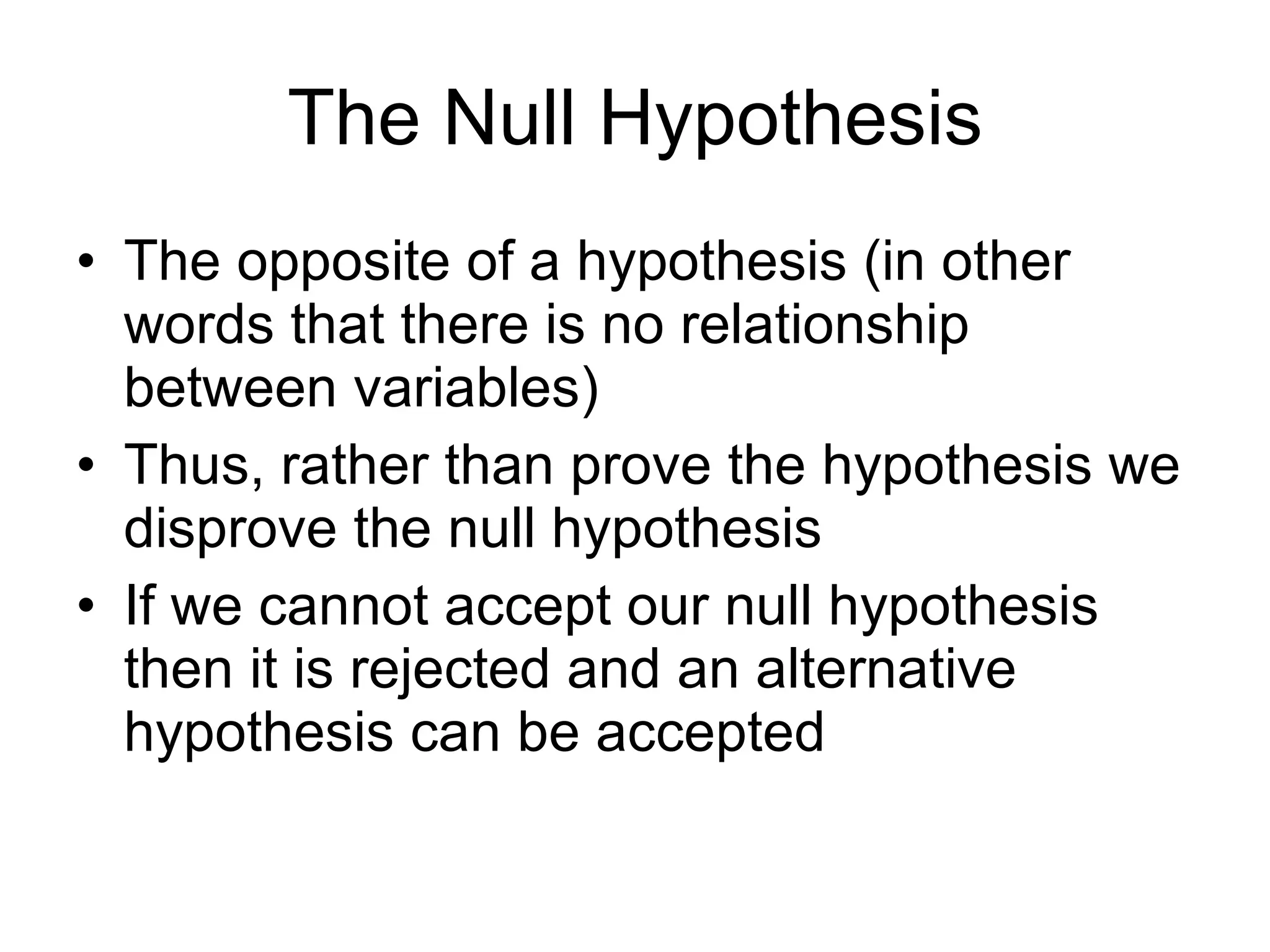 The Null Hypothesis The opposite of a hypothesis (in other words that there is no relationship between variables) Thus, rather than prove the hypothesis we disprove the null hypothesis If we cannot accept our null hypothesis then it is rejected and an alternative hypothesis can be accepted 