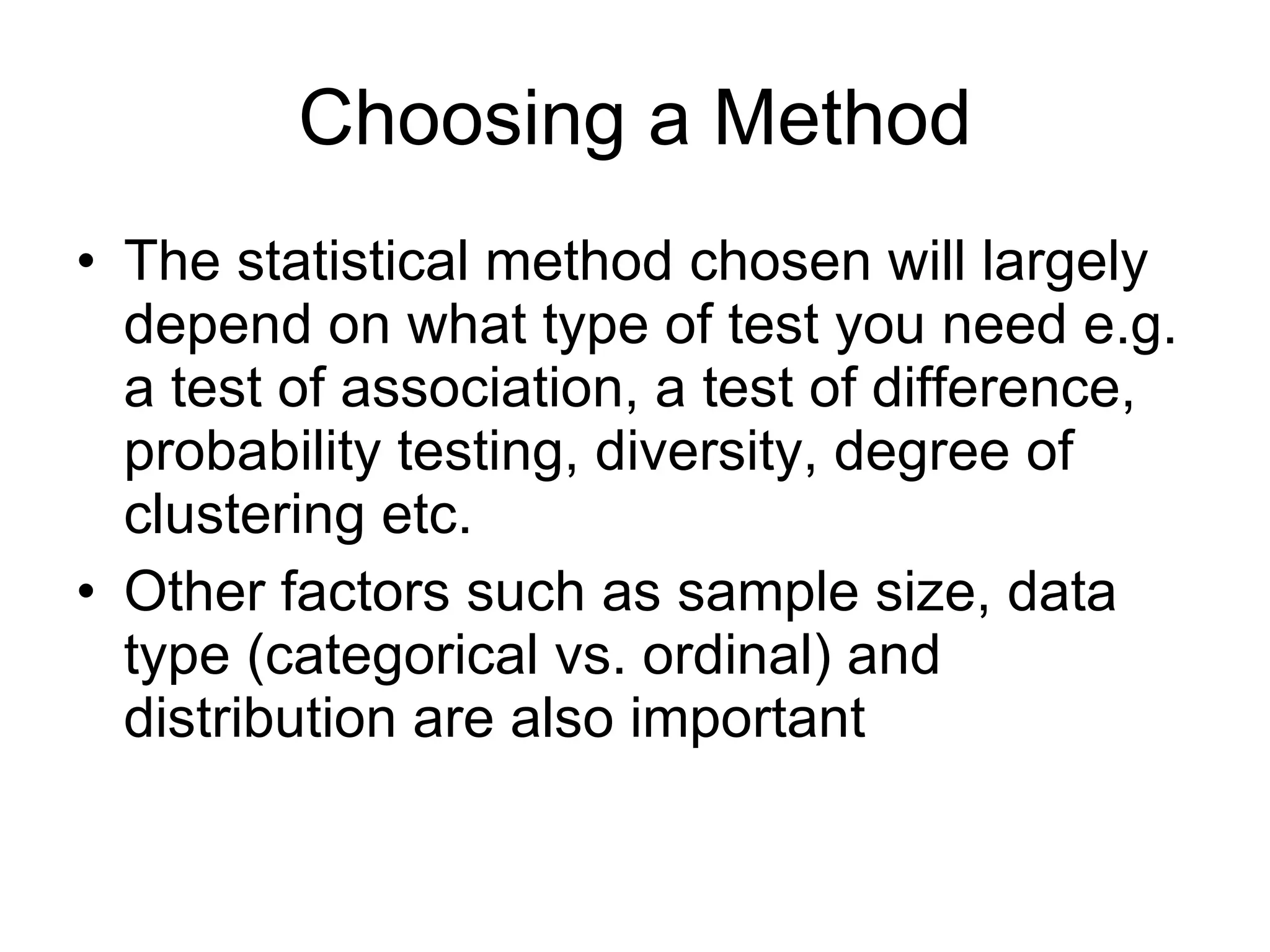 Choosing a Method The statistical method chosen will largely depend on what type of test you need e.g. a test of association, a test of difference, probability testing, diversity, degree of clustering etc. Other factors such as sample size, data type (categorical vs. ordinal) and distribution are also important 
