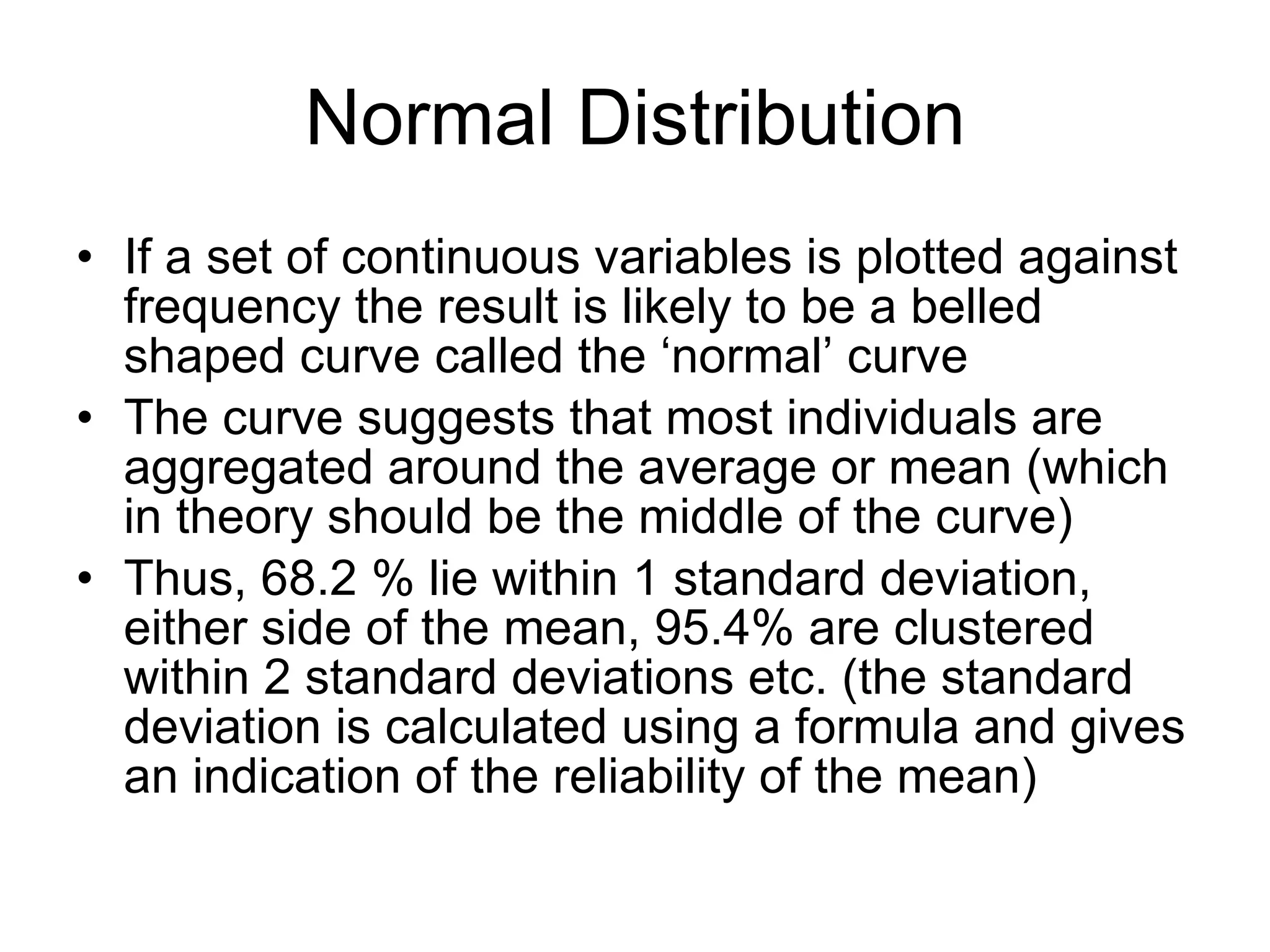 Normal Distribution If a set of continuous variables is plotted against frequency the result is likely to be a belled shaped curve called the ‘normal’ curve The curve suggests that most individuals are aggregated around the average or mean (which in theory should be the middle of the curve) Thus, 68.2 % lie within 1 standard deviation, either side of the mean, 95.4% are clustered within 2 standard deviations etc. (the standard deviation is calculated using a formula and gives an indication of the reliability of the mean) 