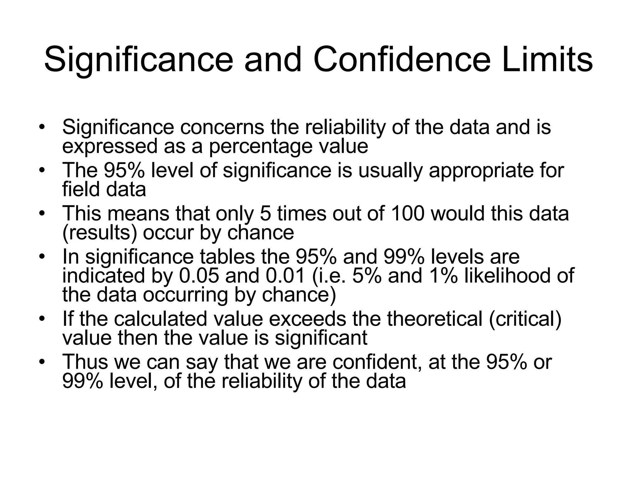 Significance and Confidence Limits Significance concerns the reliability of the data and is expressed as a percentage value The 95% level of significance is usually appropriate for field data This means that only 5 times out of 100 would this data (results) occur by chance In significance tables the 95% and 99% levels are indicated by 0.05 and 0.01 (i.e. 5% and 1% likelihood of the data occurring by chance) If the calculated value exceeds the theoretical (critical) value then the value is significant Thus we can say that we are confident, at the 95% or 99% level, of the reliability of the data 