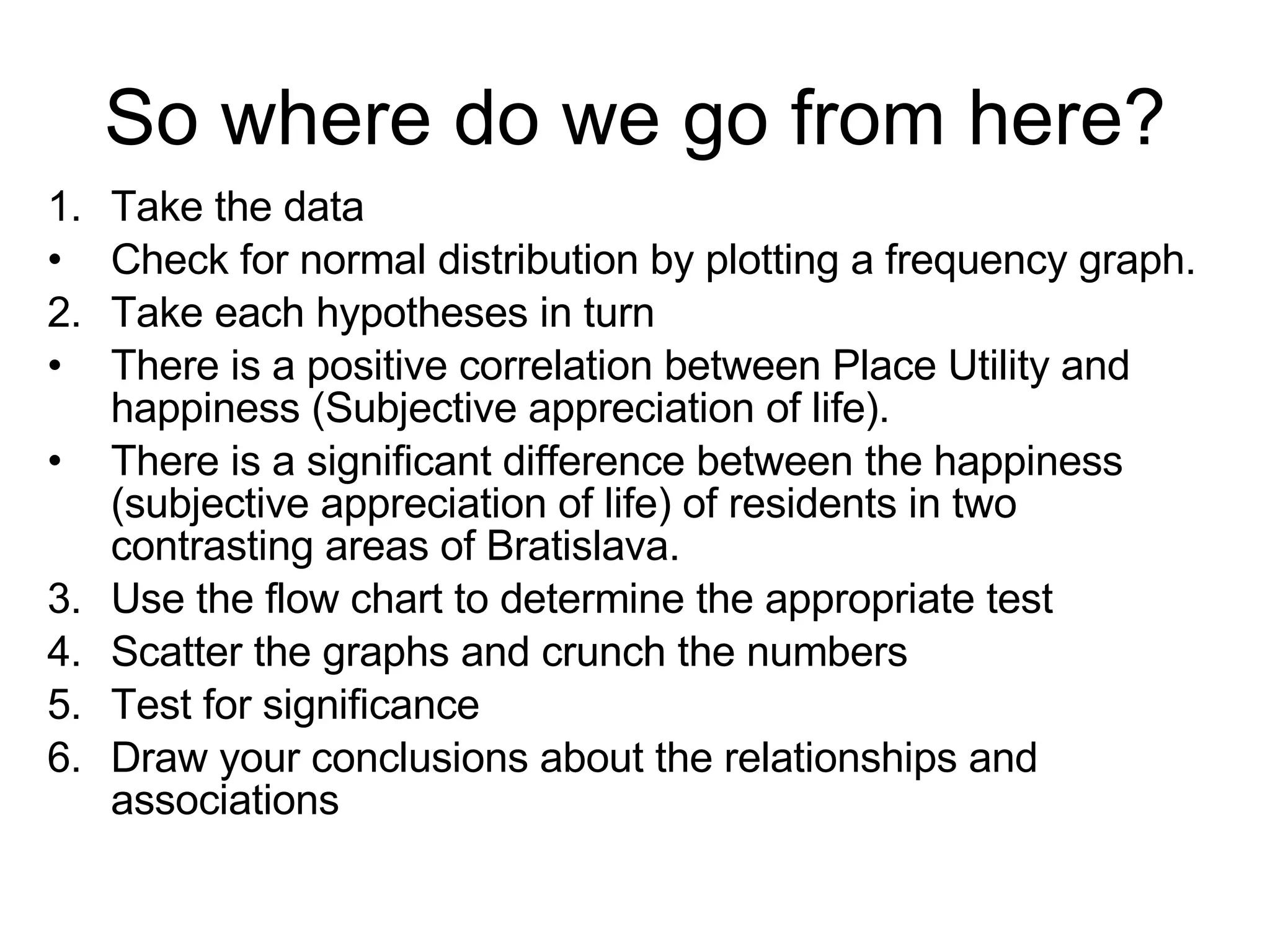 So where do we go from here? Take the data Check for normal distribution by plotting a frequency graph. 2. Take each hypotheses in turn There is a positive correlation between Place Utility and happiness (Subjective appreciation of life ).  There is a significant difference between the happiness (subjective appreciation of life) of residents in two contrasting areas of Bratislava. 3. Use the flow chart to determine the appropriate test 4. Scatter the graphs and crunch the numbers 5. Test for significance 6. Draw your conclusions about the relationships and associations 