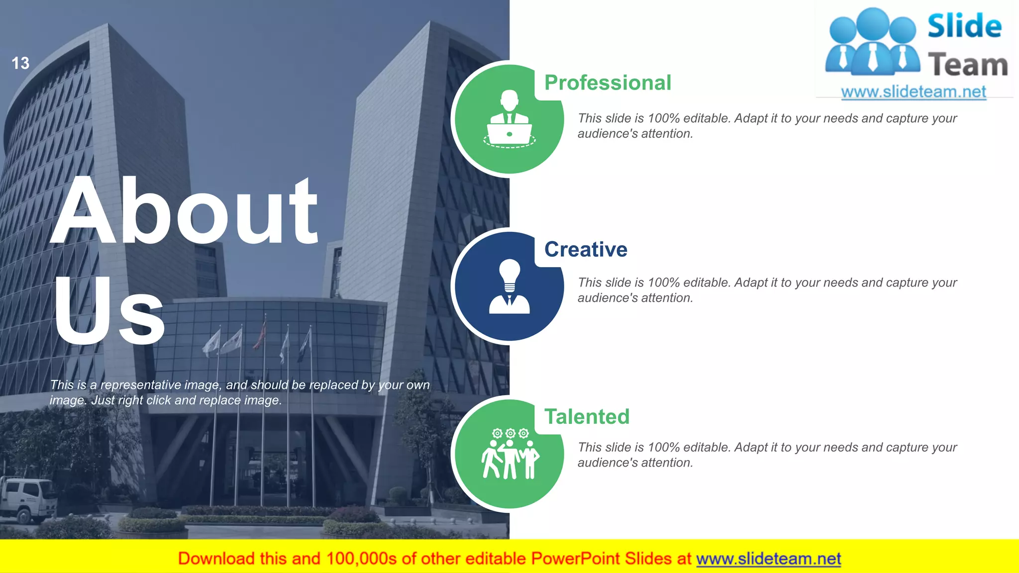 Professional
This slide is 100% editable. Adapt it to your needs and capture your
audience's attention.
Creative
This slide is 100% editable. Adapt it to your needs and capture your
audience's attention.
Talented
This slide is 100% editable. Adapt it to your needs and capture your
audience's attention.
This is a representative image, and should be replaced by your own
image. Just right click and replace image.
About
Us
13
 
