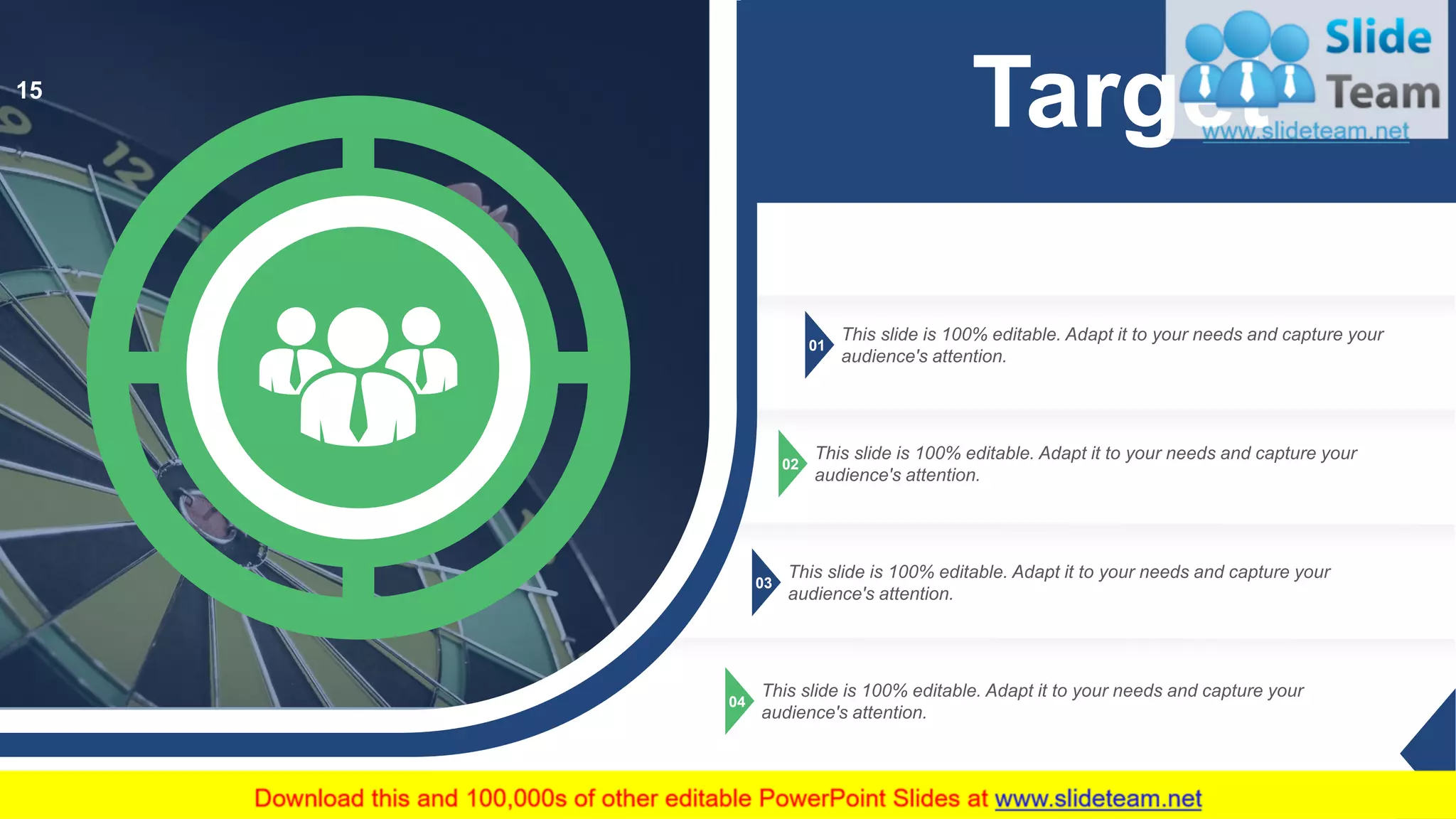 01
This slide is 100% editable. Adapt it to your needs and capture your
audience's attention.
02
This slide is 100% editable. Adapt it to your needs and capture your
audience's attention.
03
This slide is 100% editable. Adapt it to your needs and capture your
audience's attention.
04
This slide is 100% editable. Adapt it to your needs and capture your
audience's attention.
Target15
 