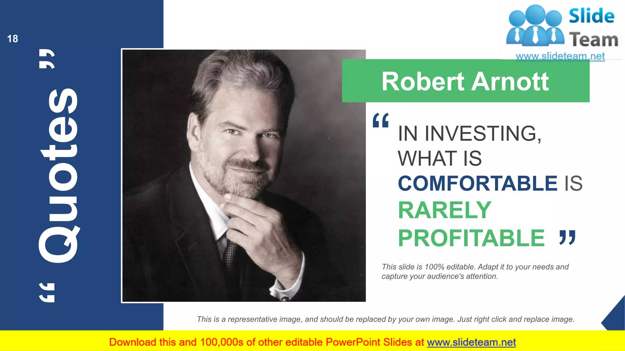 “Quotes”
18
Robert Arnott
IN INVESTING,
WHAT IS
COMFORTABLE IS
RARELY
PROFITABLE
“
“
This slide is 100% editable. Adapt it to your needs and
capture your audience's attention.
This is a representative image, and should be replaced by your own image. Just right click and replace image.
 