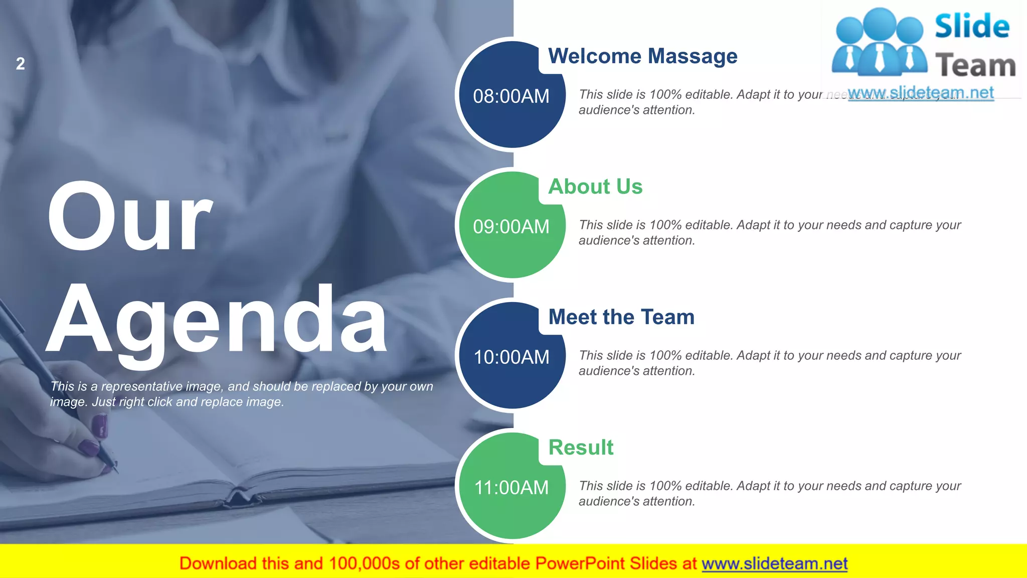 Our
AgendaThis is a representative image, and should be replaced by your own
image. Just right click and replace image.
Welcome Massage
This slide is 100% editable. Adapt it to your needs and capture your
audience's attention.
08:00AM
About Us
This slide is 100% editable. Adapt it to your needs and capture your
audience's attention.
09:00AM
Meet the Team
This slide is 100% editable. Adapt it to your needs and capture your
audience's attention.
10:00AM
Result
This slide is 100% editable. Adapt it to your needs and capture your
audience's attention.
11:00AM
2
 