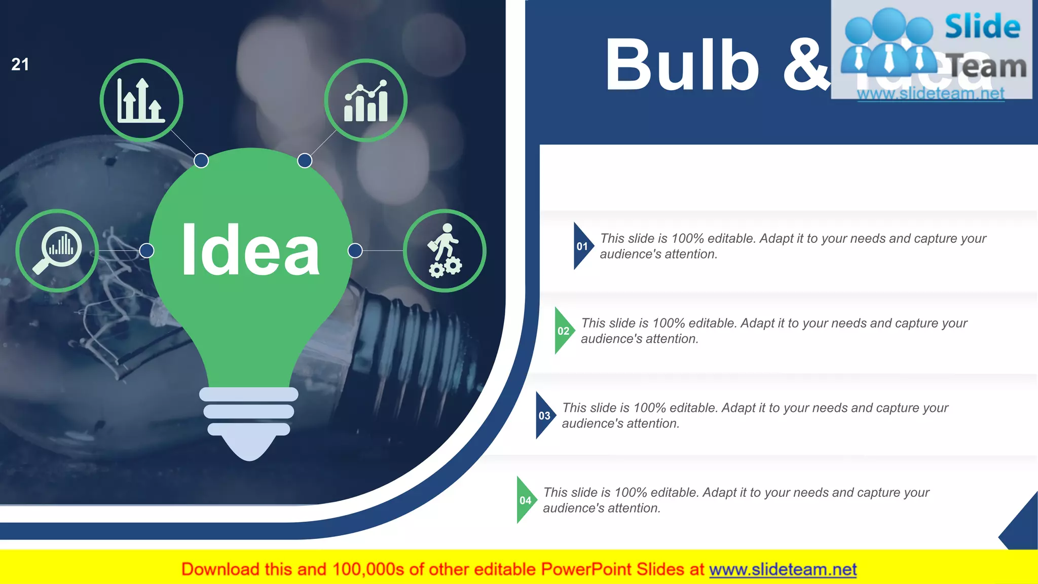 01
This slide is 100% editable. Adapt it to your needs and capture your
audience's attention.
02
This slide is 100% editable. Adapt it to your needs and capture your
audience's attention.
03
This slide is 100% editable. Adapt it to your needs and capture your
audience's attention.
04
This slide is 100% editable. Adapt it to your needs and capture your
audience's attention.
Idea
Bulb & Idea21
 