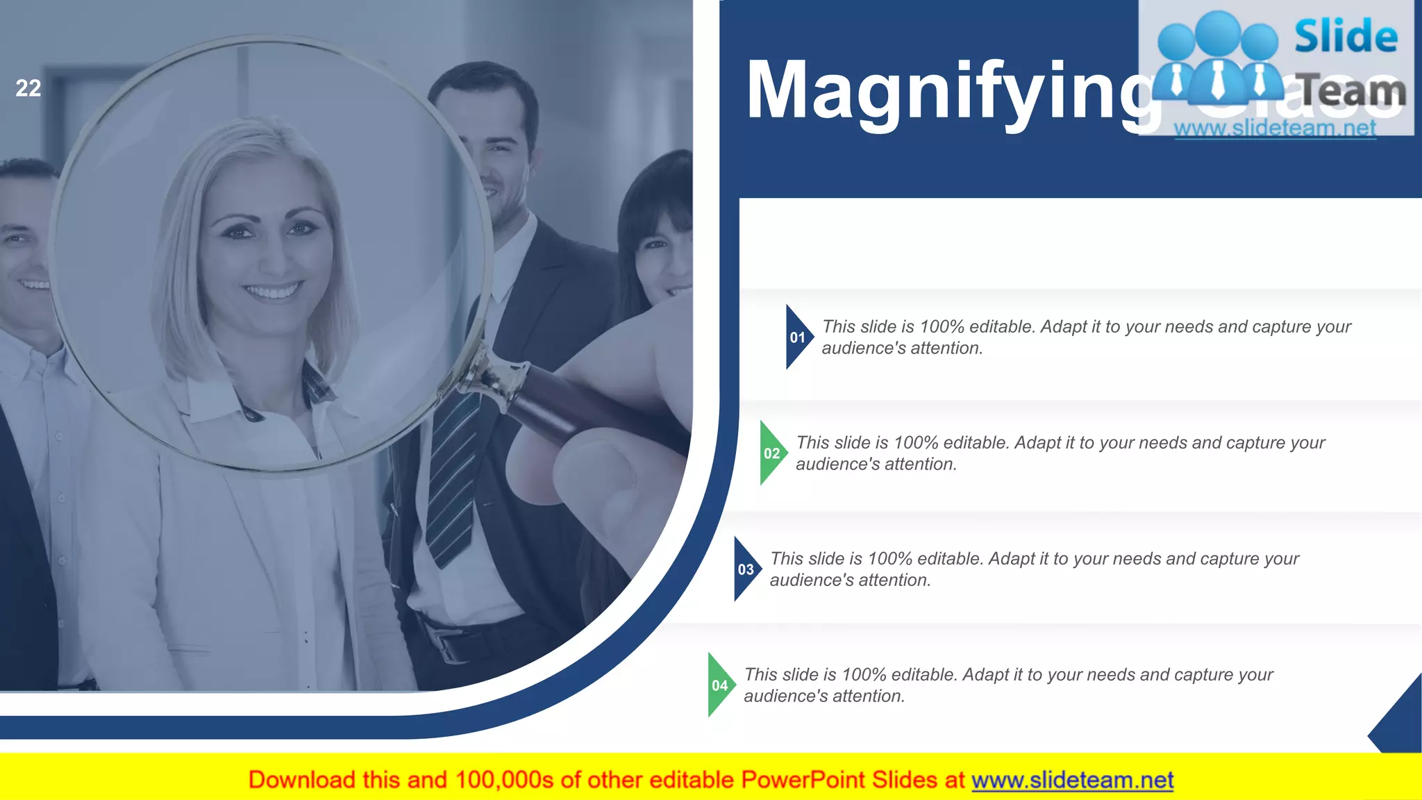 01
This slide is 100% editable. Adapt it to your needs and capture your
audience's attention.
02
This slide is 100% editable. Adapt it to your needs and capture your
audience's attention.
03
This slide is 100% editable. Adapt it to your needs and capture your
audience's attention.
04
This slide is 100% editable. Adapt it to your needs and capture your
audience's attention.
Magnifying Glass22
 