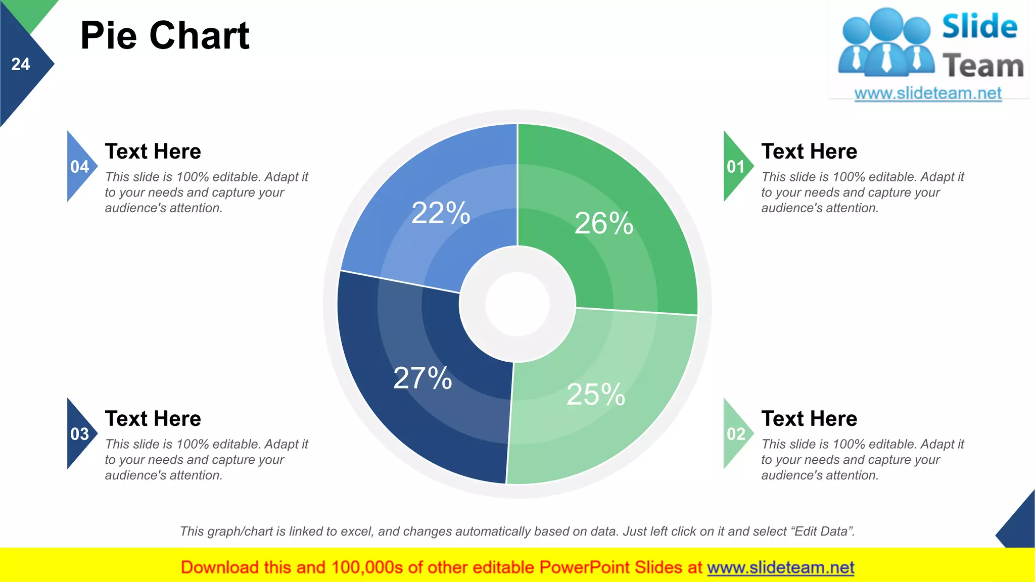 Pie Chart
24
This graph/chart is linked to excel, and changes automatically based on data. Just left click on it and select “Edit Data”.
26%
25%
27%
22%
Text Here
This slide is 100% editable. Adapt it
to your needs and capture your
audience's attention.
04
Text Here
This slide is 100% editable. Adapt it
to your needs and capture your
audience's attention.
03
Text Here
This slide is 100% editable. Adapt it
to your needs and capture your
audience's attention.
01
Text Here
This slide is 100% editable. Adapt it
to your needs and capture your
audience's attention.
02
 