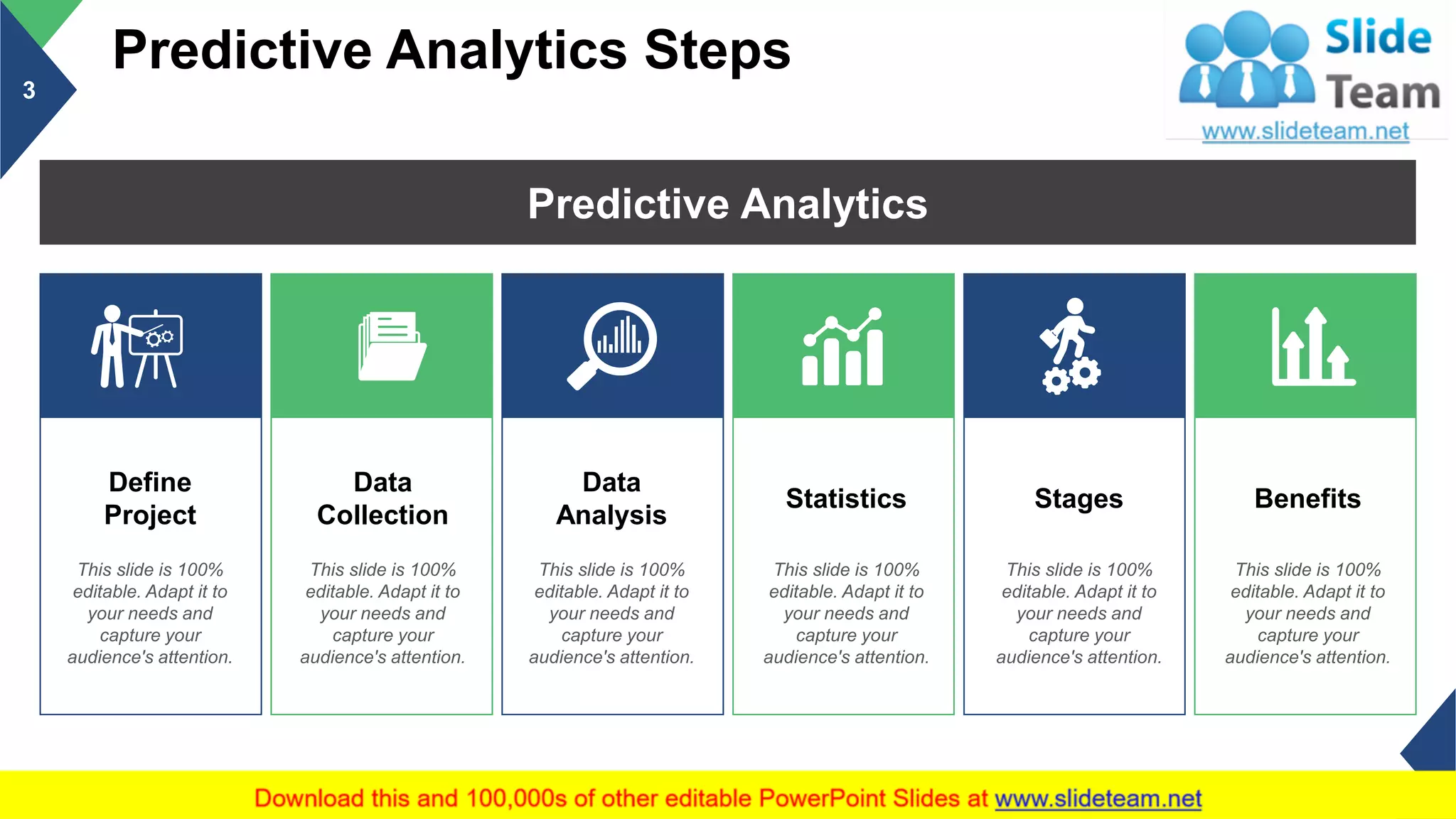 Predictive Analytics Steps
3
Predictive Analytics
Define
Project
This slide is 100%
editable. Adapt it to
your needs and
capture your
audience's attention.
Data
Collection
This slide is 100%
editable. Adapt it to
your needs and
capture your
audience's attention.
Data
Analysis
This slide is 100%
editable. Adapt it to
your needs and
capture your
audience's attention.
Statistics
This slide is 100%
editable. Adapt it to
your needs and
capture your
audience's attention.
Stages
This slide is 100%
editable. Adapt it to
your needs and
capture your
audience's attention.
Benefits
This slide is 100%
editable. Adapt it to
your needs and
capture your
audience's attention.
This slide is 100% editable. Adapt it to your needs and capture your audience's attention.
 