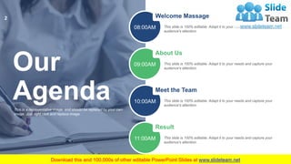 Our
AgendaThis is a representative image, and should be replaced by your own
image. Just right click and replace image.
Welcome Massage
This slide is 100% editable. Adapt it to your needs and capture your
audience's attention.
08:00AM
About Us
This slide is 100% editable. Adapt it to your needs and capture your
audience's attention.
09:00AM
Meet the Team
This slide is 100% editable. Adapt it to your needs and capture your
audience's attention.
10:00AM
Result
This slide is 100% editable. Adapt it to your needs and capture your
audience's attention.
11:00AM
2
 