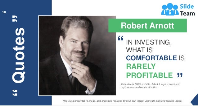 “
Quotes
”
18
Robert Arnott
IN INVESTING,
WHAT IS
COMFORTABLE IS
RARELY
PROFITABLE
“
“
This slide is 100% editable. Adapt it to your needs and
capture your audience's attention.
This is a representative image, and should be replaced by your own image. Just right click and replace image.
 