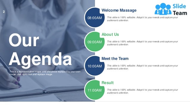 Our
Agenda
This is a representative image, and should be replaced by your own
image. Just right click and replace image.
Welcome Massage
This slide is 100% editable. Adapt it to your needs and capture your
audience's attention.
08:00AM
About Us
This slide is 100% editable. Adapt it to your needs and capture your
audience's attention.
09:00AM
Meet the Team
This slide is 100% editable. Adapt it to your needs and capture your
audience's attention.
10:00AM
Result
This slide is 100% editable. Adapt it to your needs and capture your
audience's attention.
11:00AM
2
 