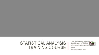STATISTICAL ANALYSIS
TRAINING COURSE
This course was lectured in
Municipality of Dubai
By Data Analyst: Marwa Abo-
Amra
On November 2014
 