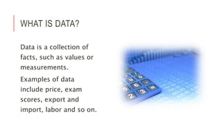 WHAT IS DATA?
Data is a collection of
facts, such as values or
measurements.
Examples of data
include price, exam
scores, export and
import, labor and so on.
 