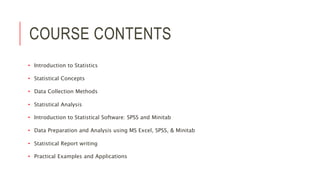 COURSE CONTENTS
• Introduction to Statistics
• Statistical Concepts
• Data Collection Methods
• Statistical Analysis
• Introduction to Statistical Software: SPSS and Minitab
• Data Preparation and Analysis using MS Excel, SPSS, & Minitab
• Statistical Report writing
• Practical Examples and Applications
 