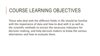 COURSE LEARNING OBJECTIVES
Those who deal with the different fields in life should be familiar
with the importance of data and how to deal with it as well as
the scientific methods to extract the necessary indicators for
decision-making, and help decision makers to know the various
alternatives and how to evaluate them.
 