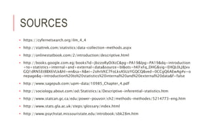 SOURCES
• https://cyfernetsearch.org/ilm_4_4
• http://stattrek.com/statistics/data-collection-methods.aspx
• http://onlinestatbook.com/2/introduction/descriptive.html
• http://books.google.com.eg/books?id=JbzzoRyOiXcC&pg=PA19&lpg=PA19&dq=introduction
+to+statistics+internal+and+external+data&source=bl&ots=hKFxFq_DHG&sig=EHQL0LJ8Jxv
GQ1dRN5Et8BX6VLk&hl=en&sa=X&ei=2ohrVKC7FoLksASUzYGQCQ&ved=0CCgQ6AEwAg#v=o
nepage&q=introduction%20to%20statistics%20internal%20and%20external%20data&f=false
• http://www.sagepub.com/upm-data/10985_Chapter_4.pdf
• http://sociology.about.com/od/Statistics/a/Descriptive-inferential-statistics.htm
• http://www.statcan.gc.ca/edu/power-pouvoir/ch2/methods-methodes/5214773-eng.htm
• http://www.stats.gla.ac.uk/steps/glossary/index.html
• http://www.psychstat.missouristate.edu/introbook/sbk28m.htm
 