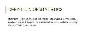 DEFINITION OF STATISTICS
Statistics is the science of collecting, organizing, presenting,
analyzing, and interpreting numerical data to assist in making
more effective decisions.
 