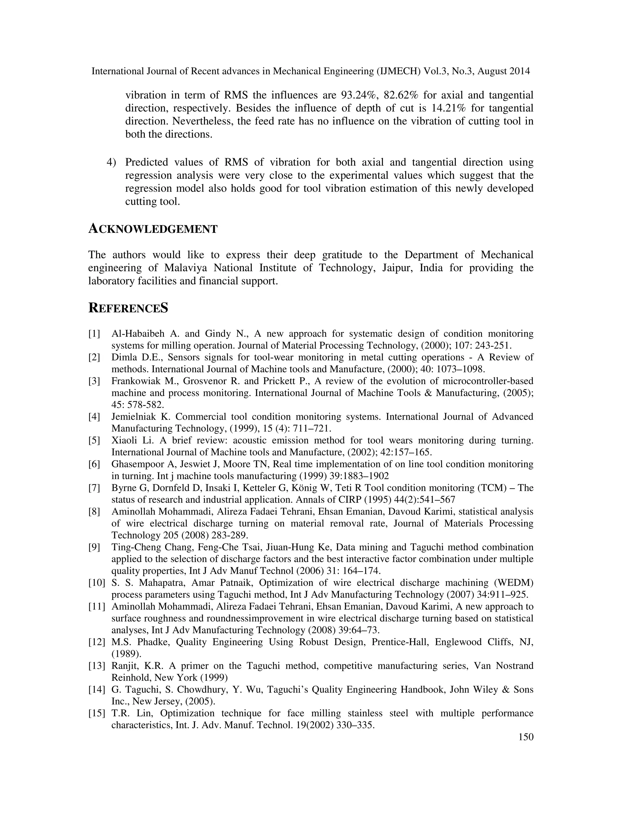 International Journal of Recent advances in Mechanical Engineering (IJMECH) Vol.3, No.3, August 2014 
149 
Experimental 
Predicted 
8 
6 
4 
2 
Experimental 
Predicted 
(a) (b) 
8 
6 
4 
2 
Fig. 4 (a) and (b) Comparison between measured and predicted value of RMS of vibration in axial and 
tangential direction. 
Table 15 Comparison between experiment result and predicted values 
Table 15 gives a comparison of the results of the confirmation experiment which were conducted 
according to the optimum levels of the variables and the values calculated using Eqs. (10) and 
(11). It can be seen from Table 15 that the difference between the predicted value of RMS of 
vibration (0.365) calculated for axial direction. Similarly, the difference between the predicted 
value of RMS of vibration results (0.02) calculated for tangential direction. 
5. CONCLUSIONS 
At the end of this research work, the following conclusions are drawn: 
1) Based on the signal to noise (S/N) ratio using smaller is the better approach, we can 
conclude that the best optimal cutting condition is A1B1C1 i.e. cutting speed is 100 rpm, 
depth of cut is 0.5 mm and feed rate is 0.1mm/rev. 
2) The smallest RMS of vibration occurred during machining of EN 24 steel with axial and 
tangential directions are obtained at 0.89 and 1.04 with carbon steel cutting tool, 
respectively. Therefore, it can say that the vibration level of cutting tool with axial 
direction is less as compared to tangential direction. 
3) Analysis of variance (ANOVA) demonstrates that the cutting speed have the highest 
influence on the evolution of vibration level of cutting tool. For the arithmetic average 
0 
1 2 3 4 5 6 7 8 9 
RMS of Vibration (mm/min) 
Experimental run 
0 
1 2 3 4 5 6 7 8 9 
RMS of Vibration (mm/min) 
Experimental run 
 