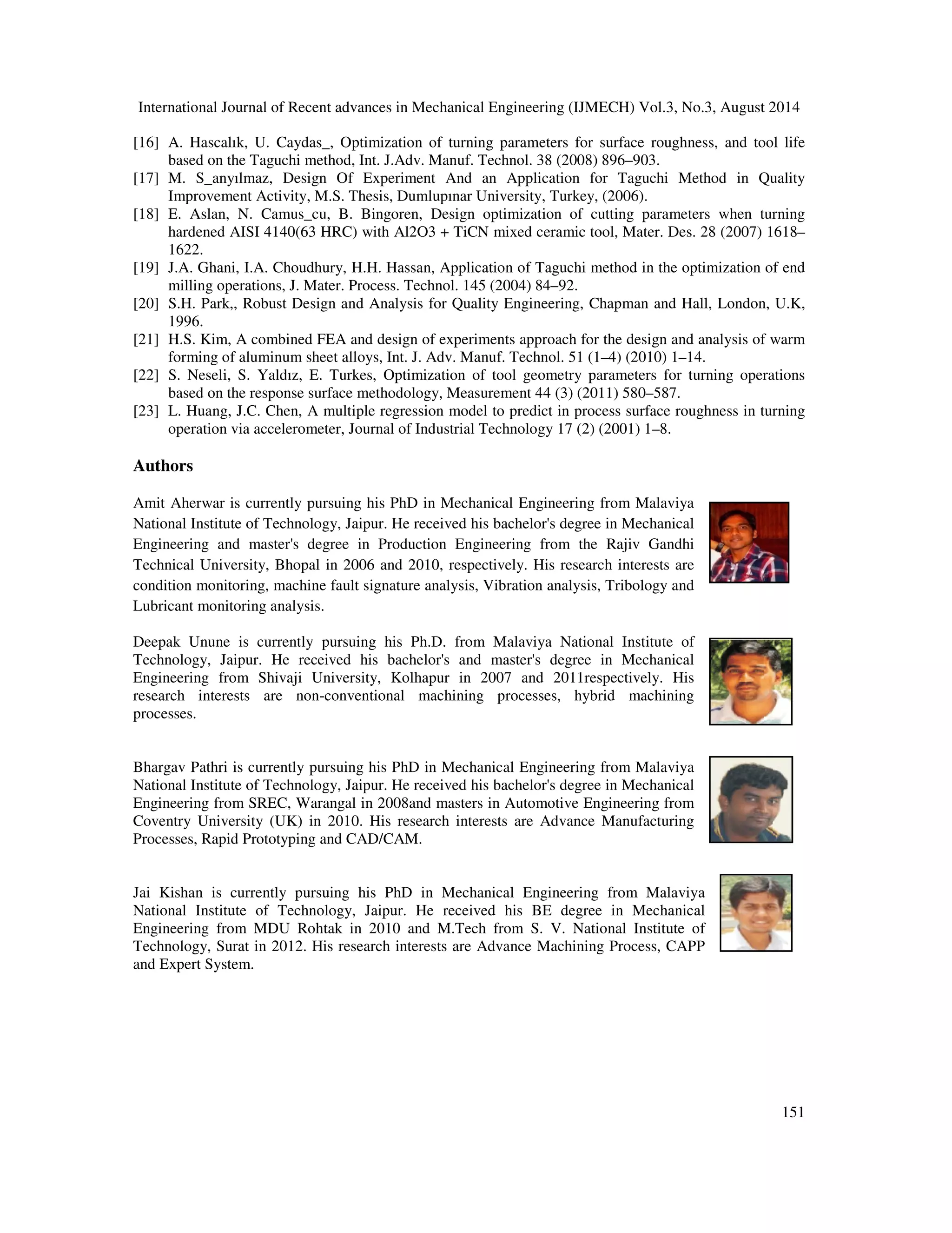 International Journal of Recent advances in Mechanical Engineering (IJMECH) Vol.3, No.3, August 2014 
vibration in term of RMS the influences are 93.24%, 82.62% for axial and tangential 
direction, respectively. Besides the influence of depth of cut is 14.21% for tangential 
direction. Nevertheless, the feed rate has no influence on the vibration of cutting tool in 
both the directions. 
4) Predicted values of RMS of vibration for both axial and tangential direction using 
regression analysis were very close to the experimental values which suggest that the 
regression model also holds good for tool vibration estimation of this newly developed 
cutting tool. 
150 
ACKNOWLEDGEMENT 
The authors would like to express their deep gratitude to the Department of Mechanical 
engineering of Malaviya National Institute of Technology, Jaipur, India for providing the 
laboratory facilities and financial support. 
REFERENCES 
[1] Al-Habaibeh A. and Gindy N., A new approach for systematic design of condition monitoring 
systems for milling operation. Journal of Material Processing Technology, (2000); 107: 243-251. 
[2] Dimla D.E., Sensors signals for tool-wear monitoring in metal cutting operations - A Review of 
methods. International Journal of Machine tools and Manufacture, (2000); 40: 1073–1098. 
[3] Frankowiak M., Grosvenor R. and Prickett P., A review of the evolution of microcontroller-based 
machine and process monitoring. International Journal of Machine Tools  Manufacturing, (2005); 
45: 578-582. 
[4] Jemielniak K. Commercial tool condition monitoring systems. International Journal of Advanced 
Manufacturing Technology, (1999), 15 (4): 711–721. 
[5] Xiaoli Li. A brief review: acoustic emission method for tool wears monitoring during turning. 
International Journal of Machine tools and Manufacture, (2002); 42:157–165. 
[6] Ghasempoor A, Jeswiet J, Moore TN, Real time implementation of on line tool condition monitoring 
in turning. Int j machine tools manufacturing (1999) 39:1883–1902 
[7] Byrne G, Dornfeld D, Insaki I, Ketteler G, König W, Teti R Tool condition monitoring (TCM) – The 
status of research and industrial application. Annals of CIRP (1995) 44(2):541–567 
[8] Aminollah Mohammadi, Alireza Fadaei Tehrani, Ehsan Emanian, Davoud Karimi, statistical analysis 
of wire electrical discharge turning on material removal rate, Journal of Materials Processing 
Technology 205 (2008) 283-289. 
[9] Ting-Cheng Chang, Feng-Che Tsai, Jiuan-Hung Ke, Data mining and Taguchi method combination 
applied to the selection of discharge factors and the best interactive factor combination under multiple 
quality properties, Int J Adv Manuf Technol (2006) 31: 164–174. 
[10] S. S. Mahapatra, Amar Patnaik, Optimization of wire electrical discharge machining (WEDM) 
process parameters using Taguchi method, Int J Adv Manufacturing Technology (2007) 34:911–925. 
[11] Aminollah Mohammadi, Alireza Fadaei Tehrani, Ehsan Emanian, Davoud Karimi, A new approach to 
surface roughness and roundnessimprovement in wire electrical discharge turning based on statistical 
analyses, Int J Adv Manufacturing Technology (2008) 39:64–73. 
[12] M.S. Phadke, Quality Engineering Using Robust Design, Prentice-Hall, Englewood Cliffs, NJ, 
(1989). 
[13] Ranjit, K.R. A primer on the Taguchi method, competitive manufacturing series, Van Nostrand 
Reinhold, New York (1999) 
[14] G. Taguchi, S. Chowdhury, Y. Wu, Taguchi’s Quality Engineering Handbook, John Wiley  Sons 
Inc., New Jersey, (2005). 
[15] T.R. Lin, Optimization technique for face milling stainless steel with multiple performance 
characteristics, Int. J. Adv. Manuf. Technol. 19(2002) 330–335. 
 
