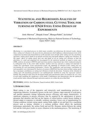 International Journal of Recent advances in Mechanical Engineering (IJMECH) Vol.3, No.3, August 2014 
STATISTICAL AND REGRESSION ANALYSIS OF 
VIBRATION OF CARBON STEEL CUTTING TOOL FOR 
TURNING OF EN24 STEEL USING DESIGN OF 
EXPERIMENTS 
Amit Aherwar1*, Deepak Unune2, BhargavPathri3, Jai kishan4 
1,2,3,4 Department of Mechanical Engineering, Malaviya National Institute of Technology, 
Jaipur-302017, India 
ABSTRACT 
Machining is a convoluted process in which many variables can deleterious the desired results. Among 
them, cutting tool vibration is the most decisive phenomenon which influences dimensional precision of the 
components machined, functional behavior of the machine tools and life of the cutting tool. In a machining 
operation, cutting speed, depth of cut and the tool feed rate principally influence cutting tool vibrations. In 
this paper, effects of cutting speed, feed rate and depth of cut on cutting tool vibration in both the 
directions, i.e. axial and tangential are investigated by the statistical methods of signal to noise ratio 
(SNR), analysis of variance (ANOVA) and regression analysis. Experiments have been conducted using the 
L9 orthogonal array in the centre lathe machine. Carbon steel was selected as cutting tool materials to 
conduct the experiments. From experimental results, the amplitude of vibration of the cutting tool was 
ascertaining for each machining performance criteria. The significance and percentage contribution of 
each parameter were determined by Analysis of variance (ANOVA).It has been observed that cutting speed 
has a maximum contribution on cutting tool vibration in both the directions. Variation of the vibration of 
cutting tool with machining parameters was mathematically modeled by using the regression analysis 
method. The predicted value from the developed model and experimental values are found to be very close 
to each other justifying the significance of the model. Confirmation runs demonstrates that the optimized 
result and the values obtained through regression analysis are within the prescribed limit 
KEYWORDS: ANOVA, Tool Vibration, Taguchi method, DOE, Centre Lathe 
1. INTRODUCTION 
Metal cutting is one of the imperative and extensively used manufacturing processes in 
engineering industries. It primarily focuses on the tool’s features, input materials of work piece, 
and machine parameter settings influencing process efficiency and output characteristics. A 
significant expansion in process efficiency may be acquired by the optimization of process 
parameter that identifies and find out the regions of critical process control factors leading to 
desired output or responses to tolerable variations ensuring a lower cost of manufacturing [1]. 
Cutting conditions include cutting speed, cutting fluids, depth of cut and feed. For a machining 
process such as turning, vibration is a common problem, which affects the machining 
performance particularly, the surface finish and tool life. Dynamic motion between the cutting 
tool and the work piece results in severe vibrations in the machining process. The monitoring of 
DOI : 10.14810/ijmech.2014.3312 137 
 