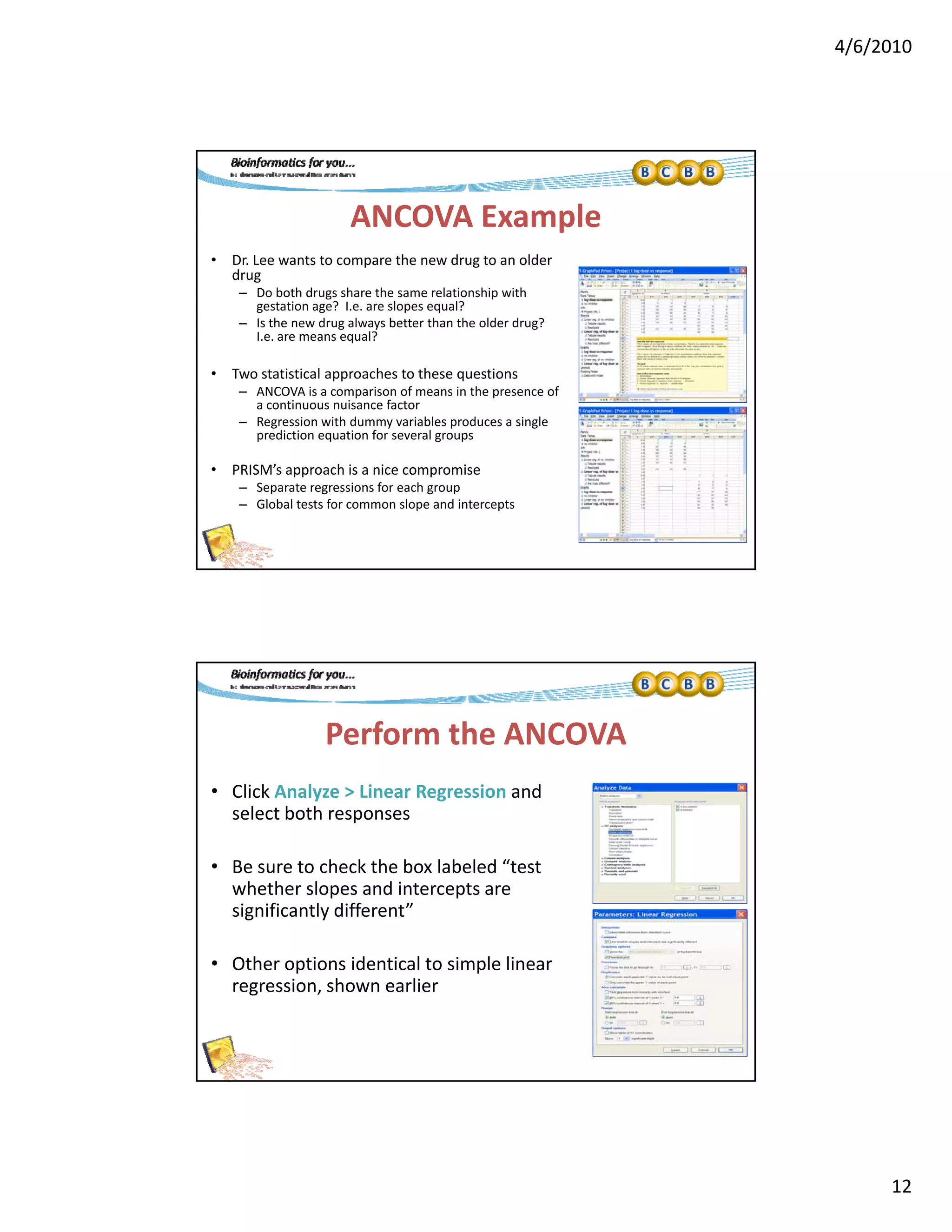 4/6/2010
12
ANCOVA Example
• Dr. Lee wants to compare the new drug to an older 
drug
D b th d h th l ti hi ith– Do both drugs share the same relationship with 
gestation age?  I.e. are slopes equal?
– Is the new drug always better than the older drug?  
I.e. are means equal?
• Two statistical approaches to these questions
– ANCOVA is a comparison of means in the presence of 
a continuous nuisance factor
– Regression with dummy variables produces a single 
d f lprediction equation for several groups
• PRISM’s approach is a nice compromise
– Separate regressions for each group
– Global tests for common slope and intercepts
Perform the ANCOVA
• Click Analyze > Linear Regression and 
select both responses
• Be sure to check the box labeled “test 
whether slopes and intercepts are 
significantly different”
• Other options identical to simple linear 
regression, shown earlier
 