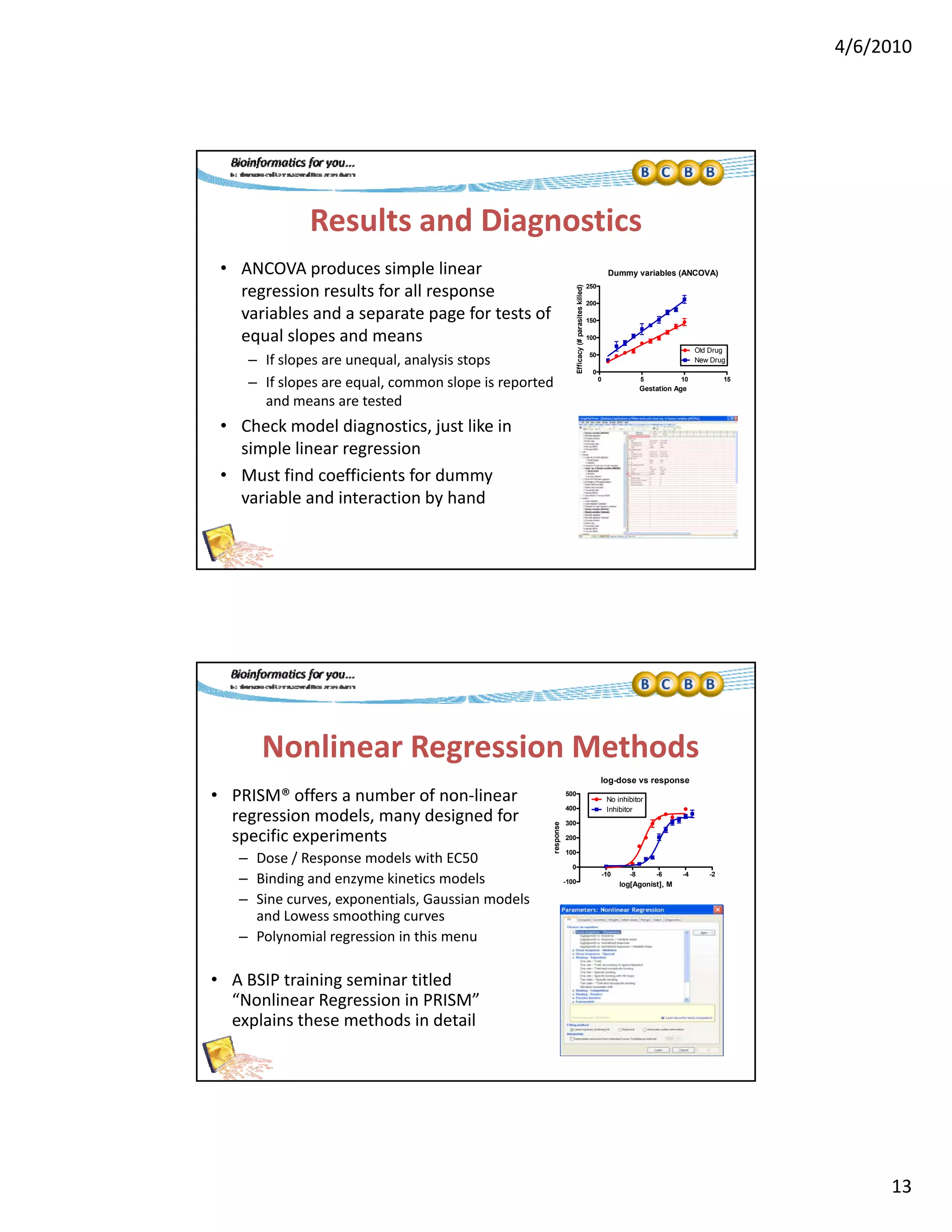 4/6/2010
13
Results and Diagnostics
• ANCOVA produces simple linear 
regression results for all response
Dummy variables (ANCOVA)
250
d)
regression results for all response 
variables and a separate page for tests of 
equal slopes and means
– If slopes are unequal, analysis stops
– If slopes are equal, common slope is reported 
and means are tested
• Check model diagnostics, just like in
0 5 10 15
0
50
100
150
200
Old Drug
New Drug
Gestation Age
Efficacy(#parasiteskilled
Check model diagnostics, just like in 
simple linear regression
• Must find coefficients for dummy 
variable and interaction by hand
Nonlinear Regression Methods
• PRISM® offers a number of non‐linear 
log-dose vs response
500
No inhibitor
regression models, many designed for 
specific experiments
– Dose / Response models with EC50
– Binding and enzyme kinetics models
– Sine curves, exponentials, Gaussian models 
and Lowess smoothing curves
– Polynomial regression in this menu
-10 -8 -6 -4 -2
-100
0
100
200
300
400
No inhibitor
Inhibitor
log[Agonist], M
response
y g
• A BSIP training seminar titled 
“Nonlinear Regression in PRISM” 
explains these methods in detail 
 