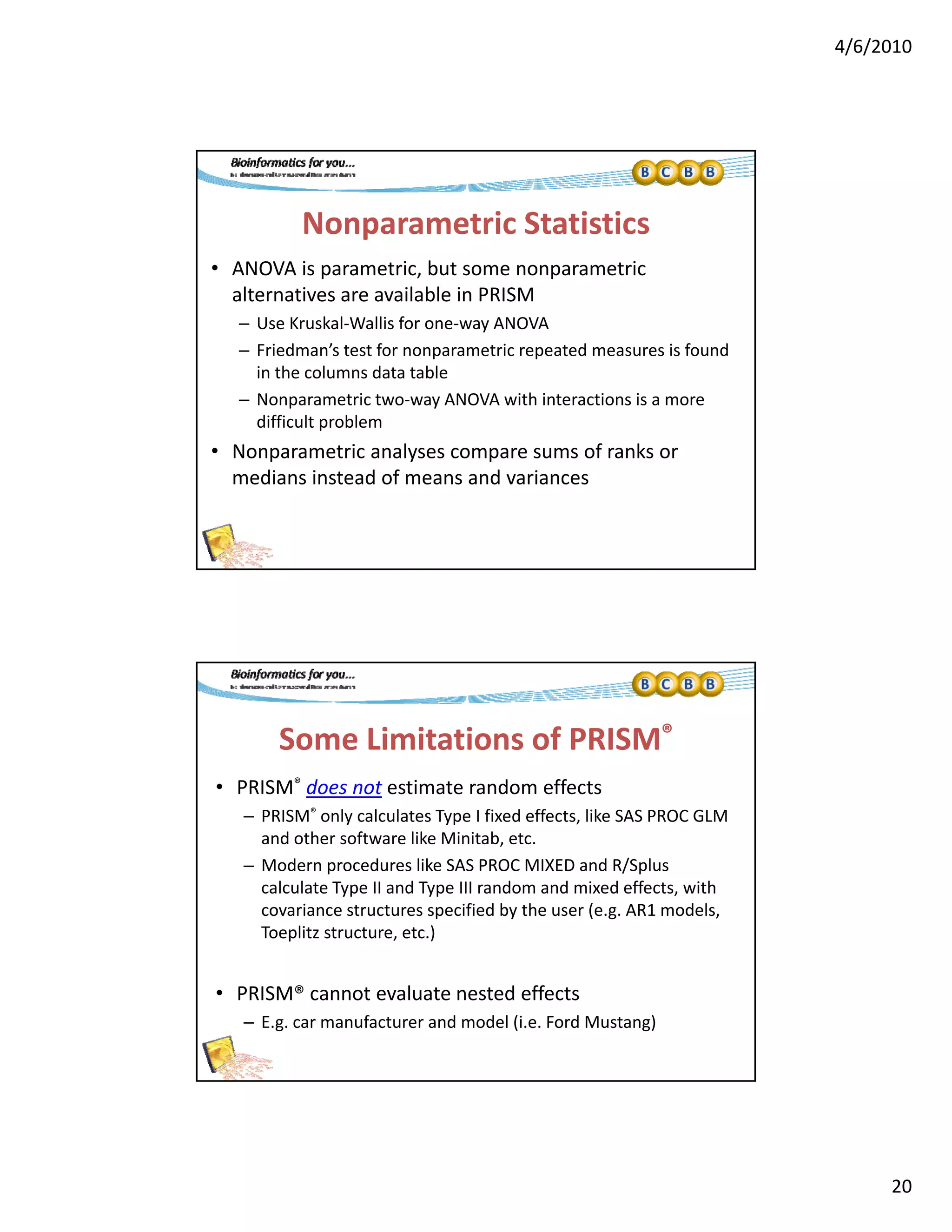 4/6/2010
20
Nonparametric Statistics
• ANOVA is parametric, but some nonparametric 
lt ti il bl i PRISMalternatives are available in PRISM
– Use Kruskal‐Wallis for one‐way ANOVA
– Friedman’s test for nonparametric repeated measures is found 
in the columns data table
– Nonparametric two‐way ANOVA with interactions is a more 
difficult problem p
• Nonparametric analyses compare sums of ranks or 
medians instead of means and variances
Some Limitations of PRISM®
• PRISM® does not estimate random effects
– PRISM® only calculates Type I fixed effects, like SAS PROC GLM 
and other software like Minitab, etc.
– Modern procedures like SAS PROC MIXED and R/Splus
calculate Type II and Type III random and mixed effects, with 
covariance structures specified by the user (e.g. AR1 models, 
Toeplitz structure, etc.)
• PRISM® cannot evaluate nested effects
– E.g. car manufacturer and model (i.e. Ford Mustang)
 