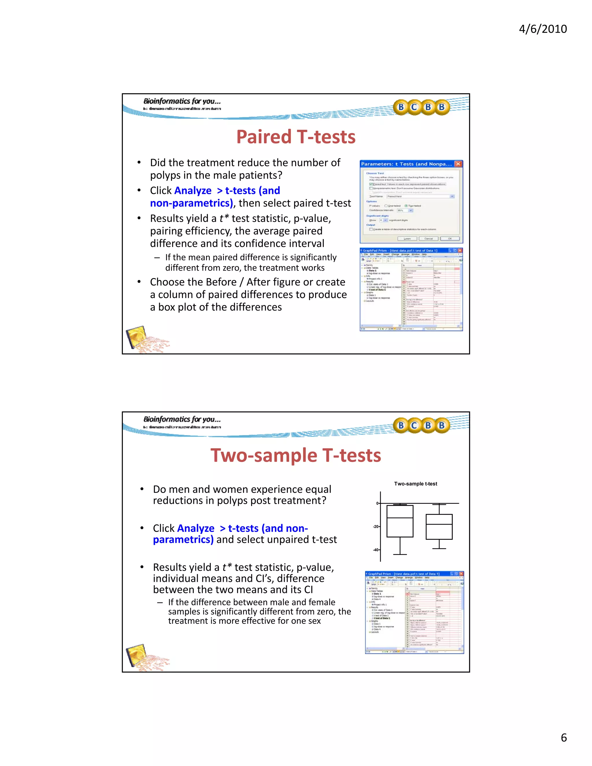 4/6/2010
6
Paired T‐tests
• Did the treatment reduce the number of 
polyps in the male patients?p yp p
• Click Analyze  > t‐tests (and 
non‐parametrics), then select paired t‐test
• Results yield a t* test statistic, p‐value, 
pairing efficiency, the average paired 
difference and its confidence interval
– If the mean paired difference is significantly 
different from zero the treatment worksdifferent from zero, the treatment works
• Choose the Before / After figure or create 
a column of paired differences to produce 
a box plot of the differences
Two‐sample T‐tests
• Do men and women experience equal 
red ctions in pol ps post treatment?
Two-sample t-test
reductions in polyps post treatment?
• Click Analyze  > t‐tests (and non‐
parametrics) and select unpaired t‐test
• Results yield a t* test statistic, p‐value, 
individual means and CI’s, difference 
b h d
-40
-20
0
between the two means and its CI
– If the difference between male and female 
samples is significantly different from zero, the 
treatment is more effective for one sex
 