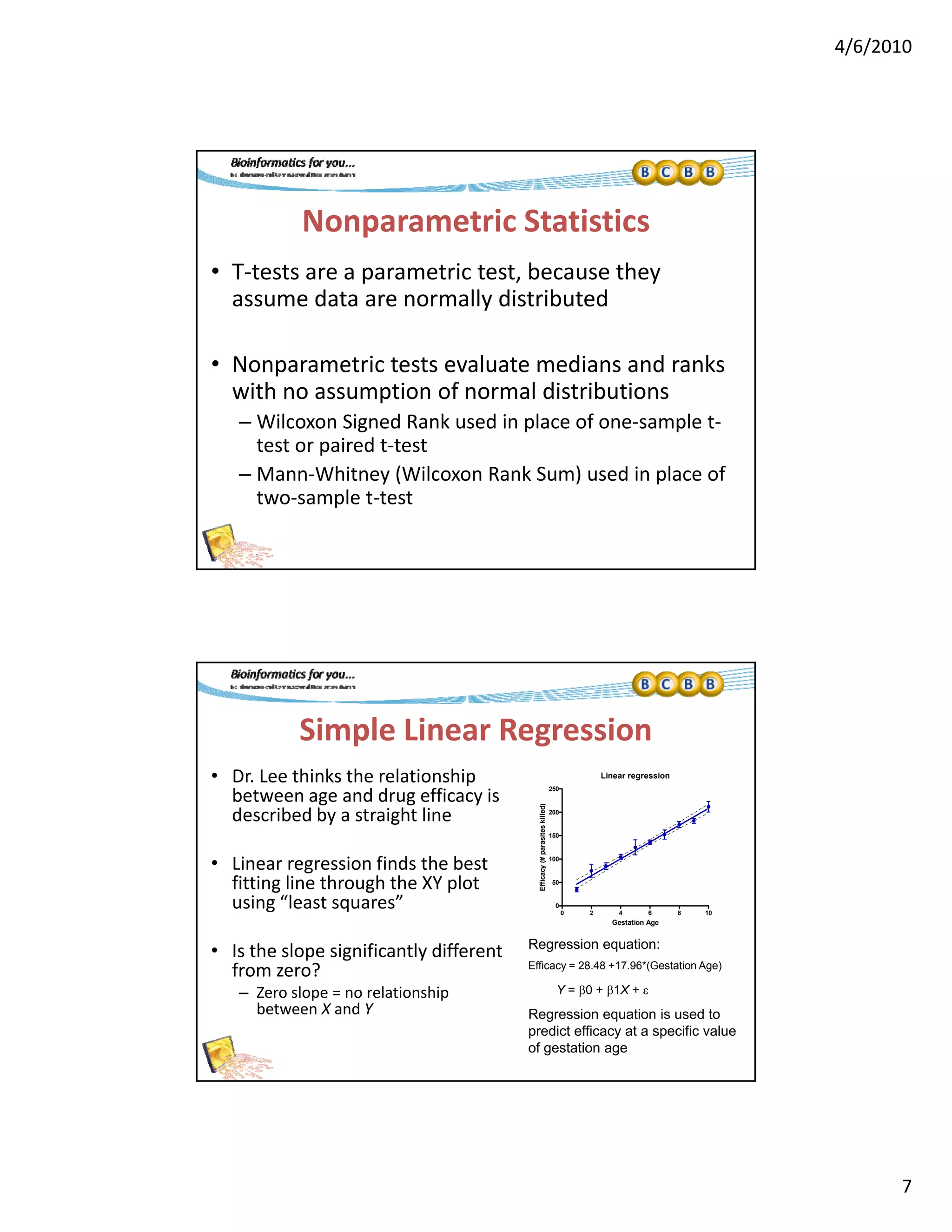 4/6/2010
7
Nonparametric Statistics
• T‐tests are a parametric test, because they 
d ll d b dassume data are normally distributed
• Nonparametric tests evaluate medians and ranks 
with no assumption of normal distributions
– Wilcoxon Signed Rank used in place of one‐sample t‐g p p
test or paired t‐test
– Mann‐Whitney (Wilcoxon Rank Sum) used in place of 
two‐sample t‐test
Simple Linear Regression 
• Dr. Lee thinks the relationship 
between age and drug efficacy is 
Linear regression
250
between age and drug efficacy is
described by a straight line
• Linear regression finds the best 
fitting line through the XY plot 
using “least squares”
Regression equation:
0 2 4 6 8 10
0
50
100
150
200
Gestation Age
Efficacy(#parasiteskilled)
• Is the slope significantly different 
from zero?
– Zero slope = no relationship 
between X and Y
Regression equation:
Efficacy = 28.48 +17.96*(Gestation Age)
Regression equation is used to
predict efficacy at a specific value
of gestation age
Y = 0 + 1X + 
 