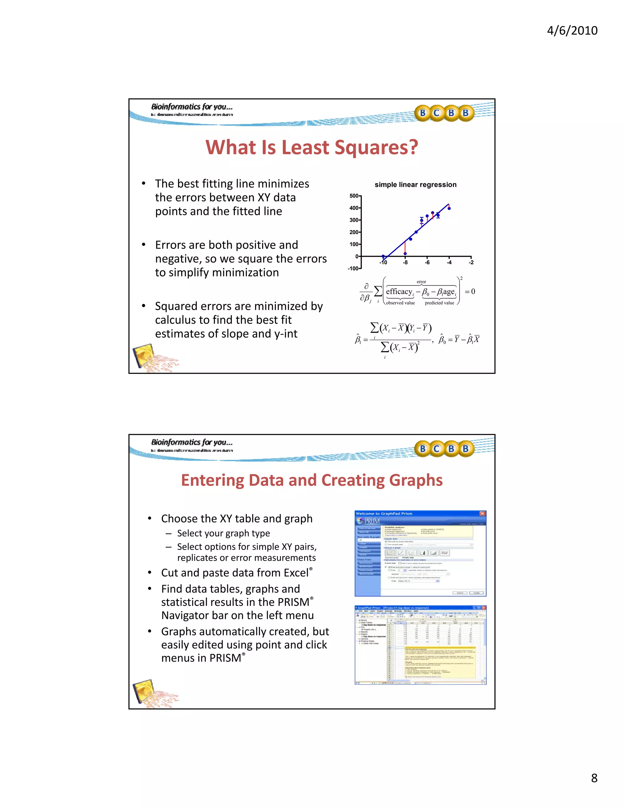 4/6/2010
8
What Is Least Squares?
• The best fitting line minimizes  simple linear regression
the errors between XY data 
points and the fitted line
• Errors are both positive and 
negative, so we square the errors 
to simplify minimization
-10 -8 -6 -4 -2
-100
0
100
200
300
400
500
error 
2
• Squared errors are minimized by 
calculus to find the best fit 
estimates of slope and y‐int


 j
efficacyi
observed value
 
 0  1agei
predicted value
  
error  






i
  0
ˆ1 
Xi  X Yi Y 
i

Xi  X 
2
i

, ˆ0  Y  ˆ1X
Entering Data and Creating Graphs
• Choose the XY table and graph
– Select your graph type
– Select options for simple XY pairs, 
replicates or error measurements
• Cut and paste data from Excel®
• Find data tables, graphs and 
statistical results in the PRISM®
Navigator bar on the left menuNavigator bar on the left menu
• Graphs automatically created, but 
easily edited using point and click 
menus in PRISM®
 