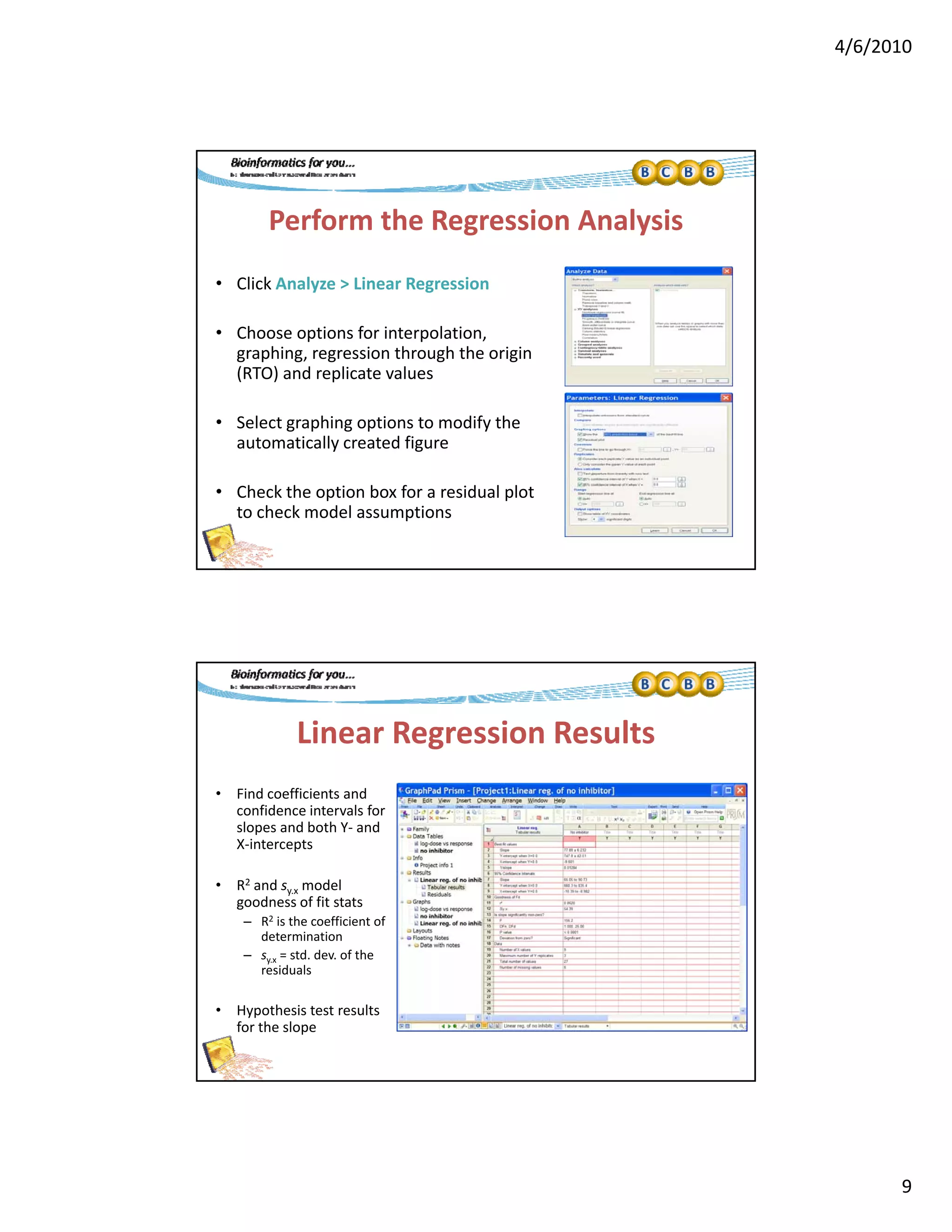 4/6/2010
9
Perform the Regression Analysis
• Click Analyze > Linear Regressiony g
• Choose options for interpolation, 
graphing, regression through the origin 
(RTO) and replicate values
• Select graphing options to modify the g p g p y
automatically created figure
• Check the option box for a residual plot 
to check model assumptions
Linear Regression Results
• Find coefficients and 
confidence intervals for 
slopes and both Y‐ and 
X‐intercepts
• R2 and sy.x model 
goodness of fit stats
– R2 is the coefficient of 
determination
– sy.x = std. dev. of the 
residuals
• Hypothesis test results 
for the slope
 