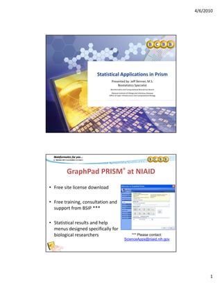 4/6/2010
1
Statistical Applications in PrismStatistical Applications in Prism
Presented by: Jeff Skinner, M.S.
Biostatistics Specialist
Bioinformatics and Computational Biosciences Branch
National Institute of Allergy and Infectious Diseases 
Office of Cyber Infrastructure and Computational Biology
GraphPad PRISM® at NIAID
• Free site license download• Free site license download
• Free training, consultation and 
support from BSIP ***
• Statistical results and help 
menus designed specifically for 
biological researchers  *** Please contact:
ScienceApps@niaid.nih.gov
 