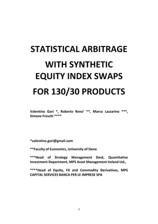 STATISTICAL ARBITRAGE
     WITH SYNTHETIC
   EQUITY INDEX SWAPS
 FOR 130/30 PRODUCTS
Valentino Gori *, Roberto Reno’ **, Marco Lazzarino ***,
Simone Freschi ****




*valentino.gori@gmail.com

**Faculty of Economics, University of Siena

***Head of Strategy Management Desk, Quantitative
Investment Department, MPS Asset Management Ireland Ltd.,

****Head of Equity, FX and Commodity Derivatives, MPS
CAPITAL SERVICES BANCA PER LE IMPRESE SPA




                               1
 