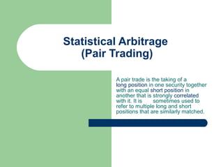 Statistical Arbitrage
   (Pair Trading)

          A pair trade is the taking of a
          long position in one security together
          with an equal short position in
          another that is strongly correlated
          with it. It is   sometimes used to
          refer to multiple long and short
          positions that are similarly matched.
 