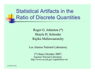 Statistical Artifacts in the 
Ratio of Discrete Quantities 
Roger G. Johnston (*) 
Shayla D. Schroder 
Rajika Mallawaaratchy 
Los Alamos National Laboratory 
(*) Since October 2007: 
Argonne National Laboratory 
http://www.ne.anl.gov/capabilities/vat 
LAUR-02-1782 
 